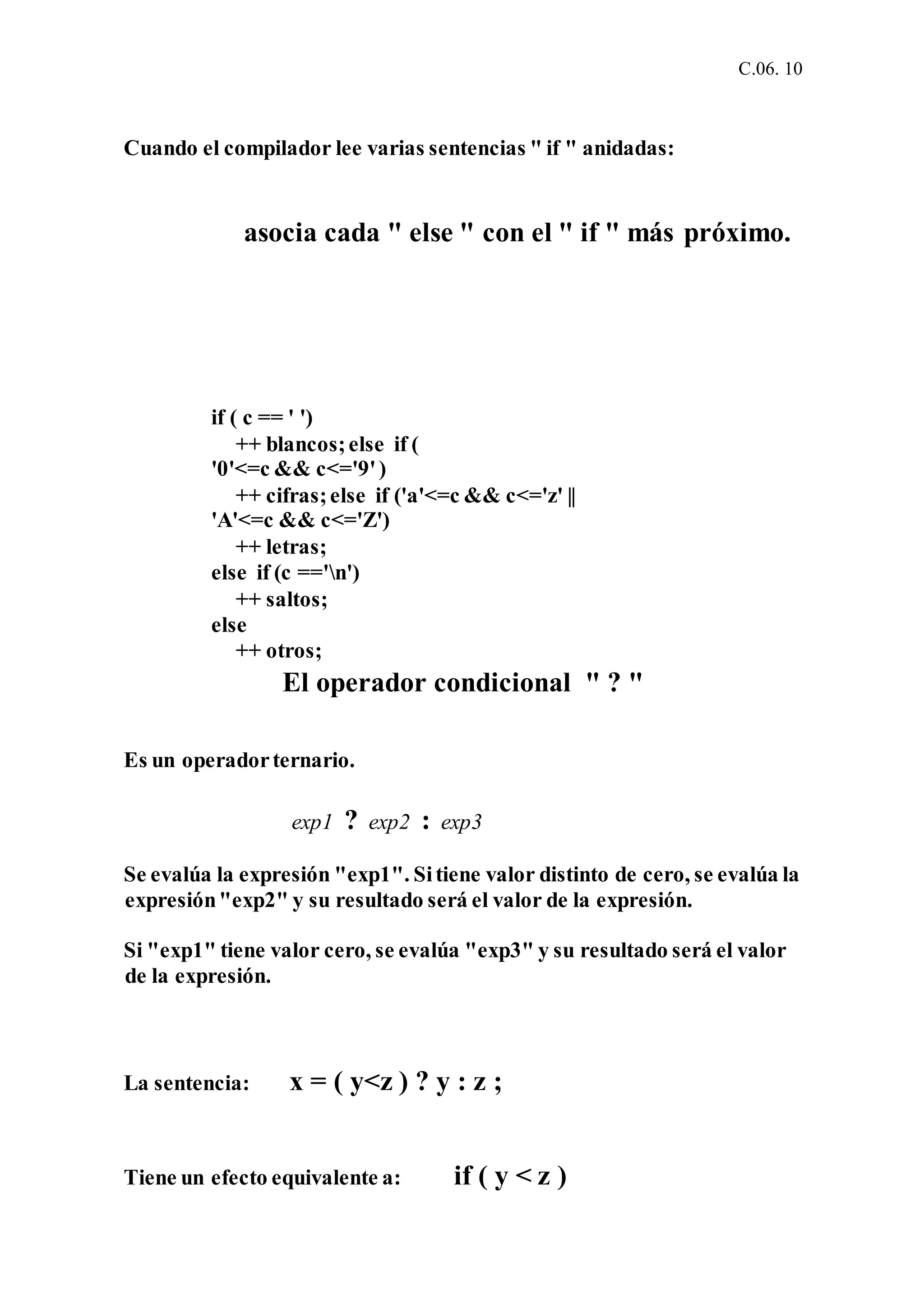 C.06. 10
Cuando el compilador lee varias sentencias " if " anidadas:
asocia cada " else " con el " if " más próximo.
if ( c == ' ')
++ blancos;else if (
'0'<=c && c<='9')
++ cifras;else if ('a'<=c && c<='z' ||
'A'<=c && c<='Z')
++ letras;
else if (c =='n')
++ saltos;
else
++ otros;
El operador condicional " ? "
Es un operadorternario.
exp1 ? exp2 : exp3
Se evalúa la expresión "exp1". Sitiene valor distinto de cero, se evalúa la
expresión"exp2" y su resultado será el valor de la expresión.
Si "exp1" tiene valor cero, se evalúa "exp3" y su resultado será el valor
de la expresión.
La sentencia: x = ( y<z ) ? y : z ;
Tiene un efecto equivalente a: if ( y < z )
 