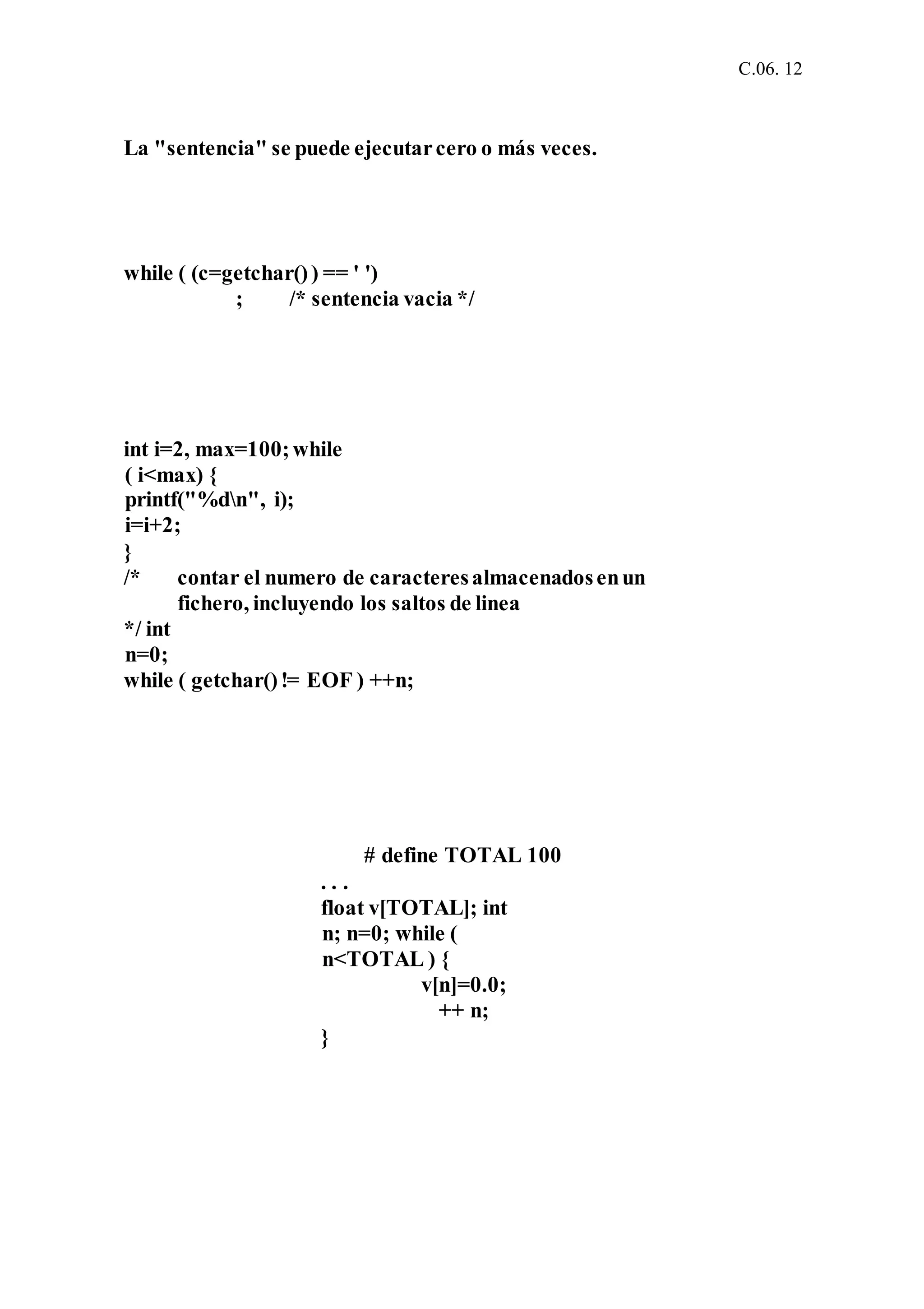 C.06. 12
La "sentencia" se puede ejecutarcero o más veces.
while ( (c=getchar()) == ' ')
; /* sentencia vacia */
int i=2, max=100;while
( i<max) {
printf("%dn", i);
i=i+2;
}
/* contar el numero de caracteresalmacenadosenun
fichero, incluyendo los saltos de linea
*/ int
n=0;
while ( getchar()!= EOF ) ++n;
# define TOTAL 100
. . .
float v[TOTAL]; int
n; n=0; while (
n<TOTAL ) {
v[n]=0.0;
++ n;
}
 