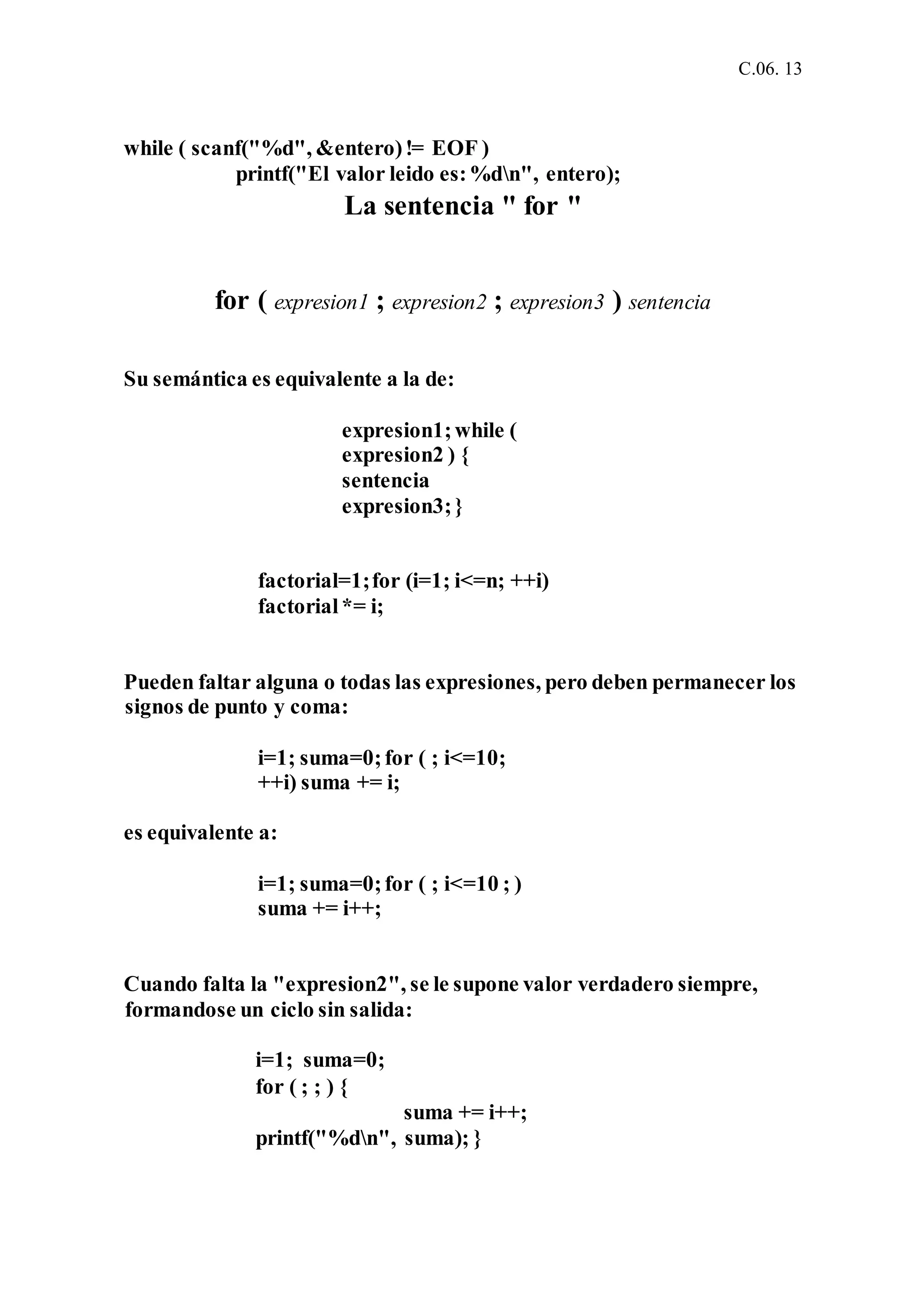 C.06. 13
while ( scanf("%d", &entero)!= EOF )
printf("El valor leido es:%dn", entero);
La sentencia " for "
for ( expresion1 ; expresion2 ; expresion3 ) sentencia
Su semántica es equivalente a la de:
expresion1;while (
expresion2 ) {
sentencia
expresion3;}
factorial=1;for (i=1; i<=n; ++i)
factorial*= i;
Pueden faltar alguna o todas las expresiones, pero deben permanecer los
signos de punto y coma:
i=1; suma=0;for ( ; i<=10;
++i) suma += i;
es equivalente a:
i=1; suma=0;for ( ; i<=10 ; )
suma += i++;
Cuando falta la "expresion2", se le supone valor verdadero siempre,
formandose un ciclo sin salida:
i=1; suma=0;
for ( ; ; ) {
suma += i++;
printf("%dn", suma); }
 