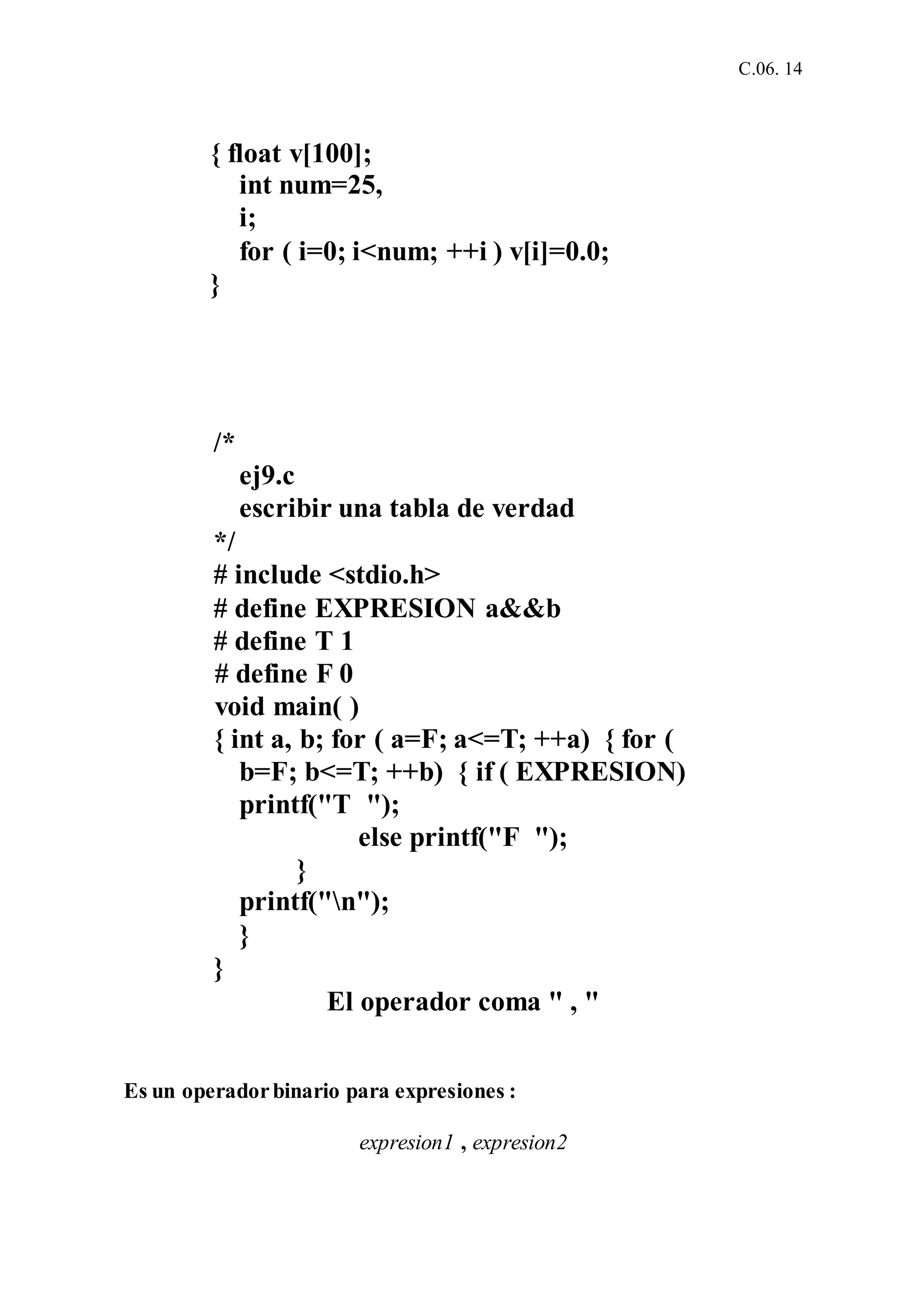 C.06. 14
{ float v[100];
int num=25,
i;
for ( i=0; i<num; ++i ) v[i]=0.0;
}
/*
ej9.c
escribir una tabla de verdad
*/
# include <stdio.h>
# define EXPRESION a&&b
# define T 1
# define F 0
void main( )
{ int a, b; for ( a=F; a<=T; ++a) { for (
b=F; b<=T; ++b) { if ( EXPRESION)
printf("T ");
else printf("F ");
}
printf("n");
}
}
El operador coma " , "
Es un operadorbinario para expresiones :
expresion1 , expresion2
 