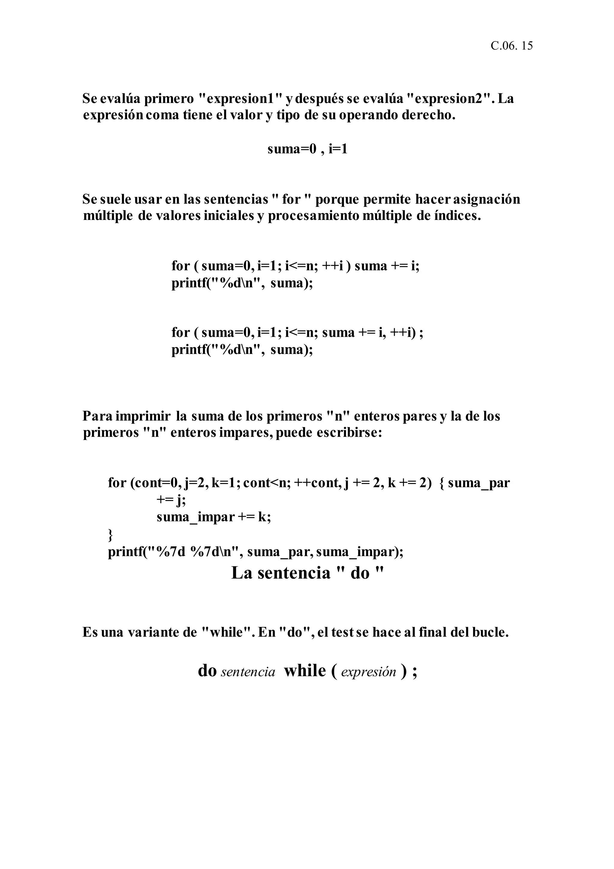 C.06. 15
Se evalúa primero "expresion1" ydespués se evalúa "expresion2". La
expresióncoma tiene el valor y tipo de su operando derecho.
suma=0 , i=1
Se suele usar en las sentencias " for " porque permite hacerasignación
múltiple de valores iniciales y procesamiento múltiple de índices.
for ( suma=0, i=1; i<=n; ++i ) suma += i;
printf("%dn", suma);
for ( suma=0, i=1; i<=n; suma += i, ++i) ;
printf("%dn", suma);
Para imprimir la suma de los primeros "n" enteros pares y la de los
primeros "n" enteros impares, puede escribirse:
for (cont=0, j=2, k=1;cont<n; ++cont, j += 2, k += 2) { suma_par
+= j;
suma_impar += k;
}
printf("%7d %7dn", suma_par, suma_impar);
La sentencia " do "
Es una variante de "while". En "do", el testse hace al final del bucle.
do sentencia while ( expresión ) ;
 