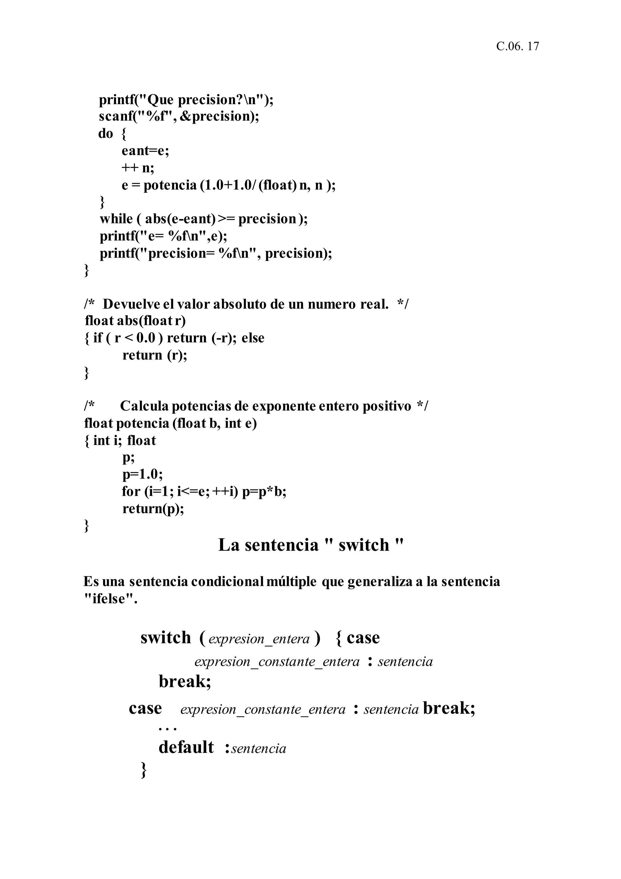 C.06. 17
printf("Que precision?n");
scanf("%f", &precision);
do {
eant=e;
++ n;
e = potencia (1.0+1.0/(float)n, n );
}
while ( abs(e-eant)>= precision);
printf("e= %fn",e);
printf("precision= %fn", precision);
}
/* Devuelve el valor absoluto de un numero real. */
float abs(floatr)
{ if ( r < 0.0 ) return (-r); else
return (r);
}
/* Calcula potencias de exponente entero positivo */
float potencia (float b, int e)
{ int i; float
p;
p=1.0;
for (i=1; i<=e;++i) p=p*b;
return(p);
}
La sentencia " switch "
Es una sentencia condicionalmúltiple que generaliza a la sentencia
"ifelse".
switch ( expresion_entera ) { case
expresion_constante_entera : sentencia
break;
case expresion_constante_entera : sentencia break;
. . .
default :sentencia
}
 
