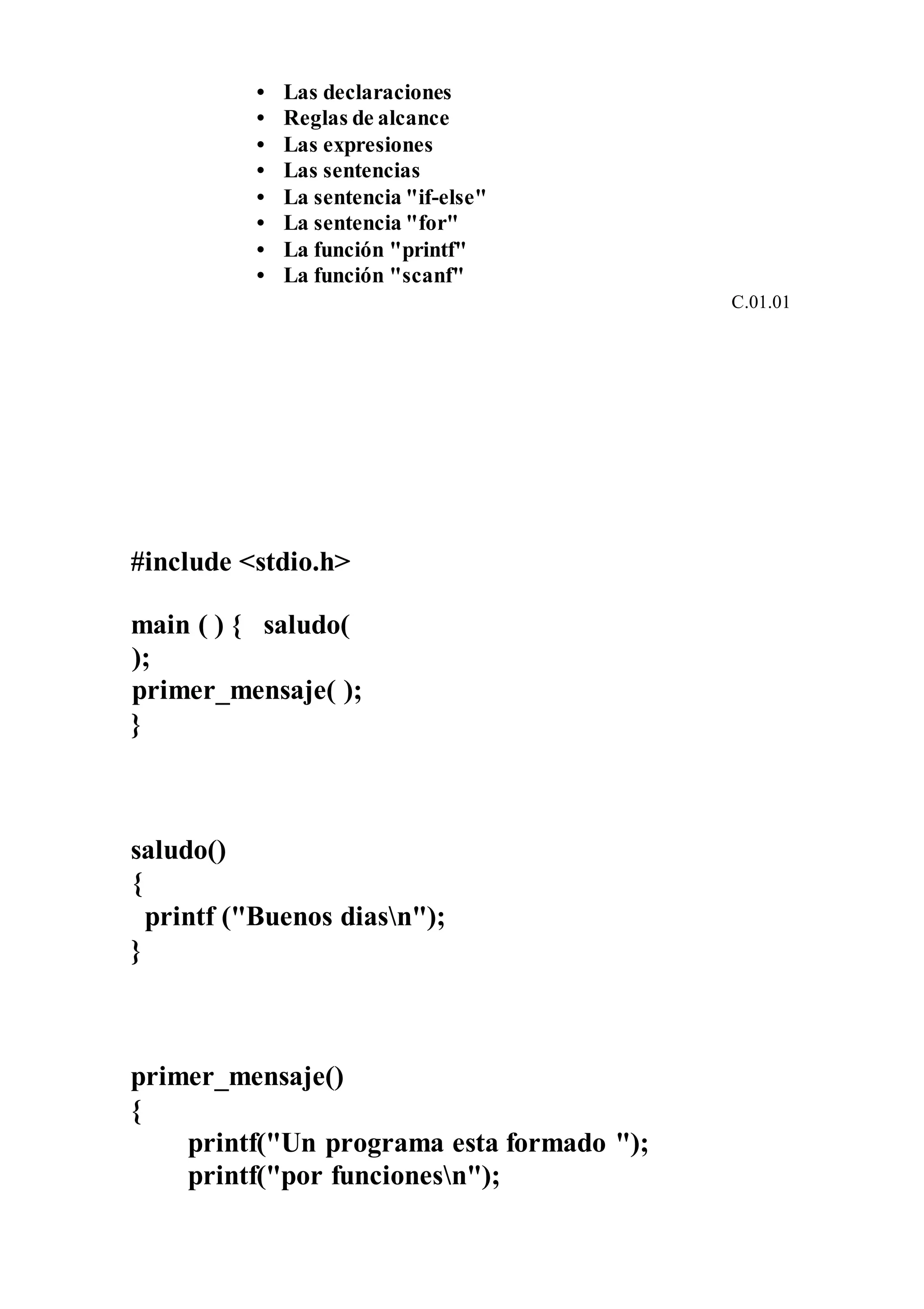 • Las declaraciones
• Reglas de alcance
• Las expresiones
• Las sentencias
• La sentencia "if-else"
• La sentencia "for"
• La función "printf"
• La función "scanf"
C.01.01
#include <stdio.h>
main ( ) { saludo(
);
primer_mensaje( );
}
saludo()
{
printf ("Buenos diasn");
}
primer_mensaje()
{
printf("Un programa esta formado ");
printf("por funcionesn");
 