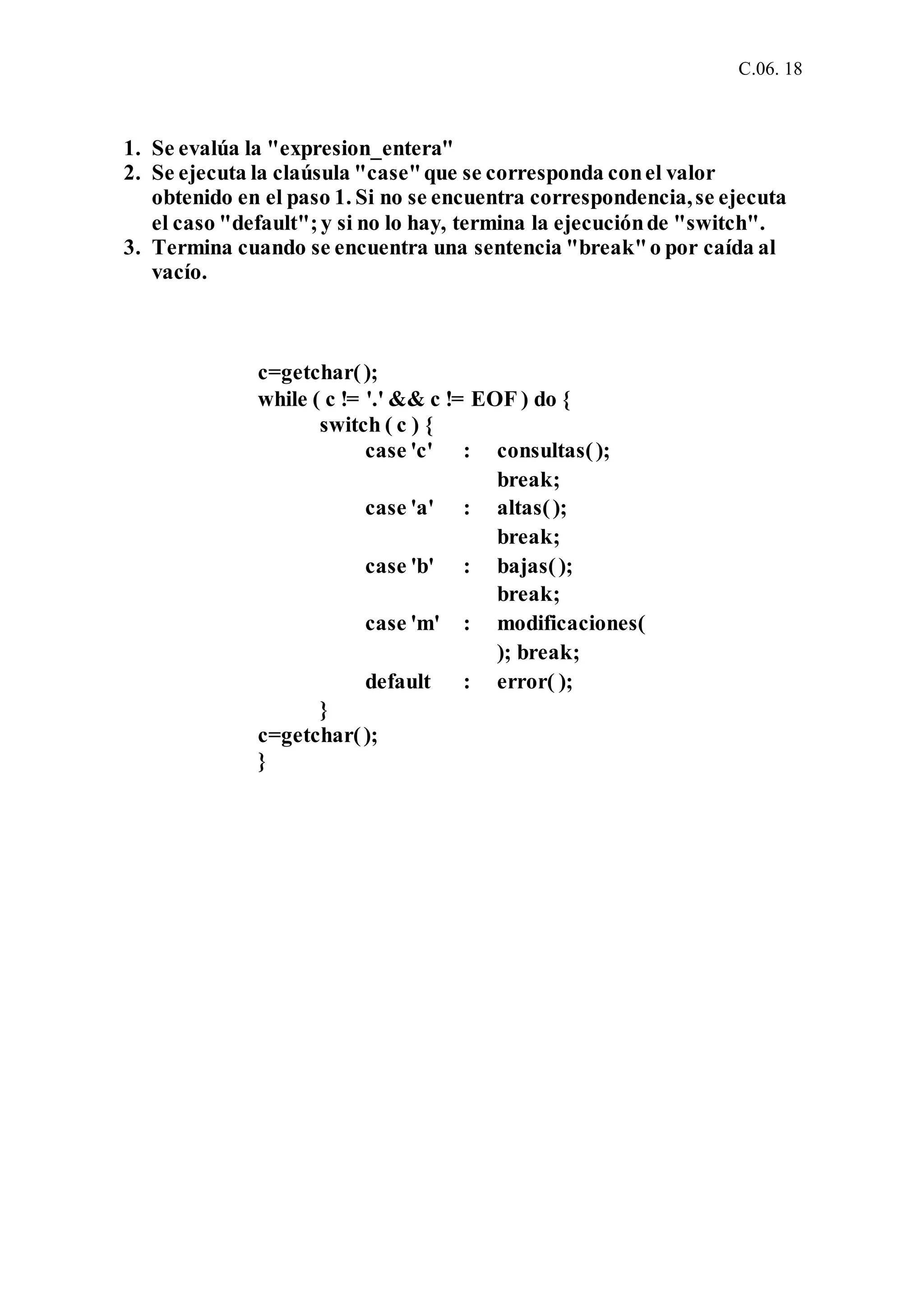 C.06. 18
1. Se evalúa la "expresion_entera"
2. Se ejecuta la claúsula "case"que se corresponda conel valor
obtenido en el paso 1. Si no se encuentra correspondencia,se ejecuta
el caso "default";y si no lo hay, termina la ejecuciónde "switch".
3. Termina cuando se encuentra una sentencia "break"o por caída al
vacío.
c=getchar();
while ( c != '.' && c != EOF ) do {
switch ( c ) {
case 'c' : consultas();
break;
case 'a' : altas();
break;
case 'b' : bajas();
break;
case 'm' : modificaciones(
); break;
default : error( );
}
c=getchar();
}
 