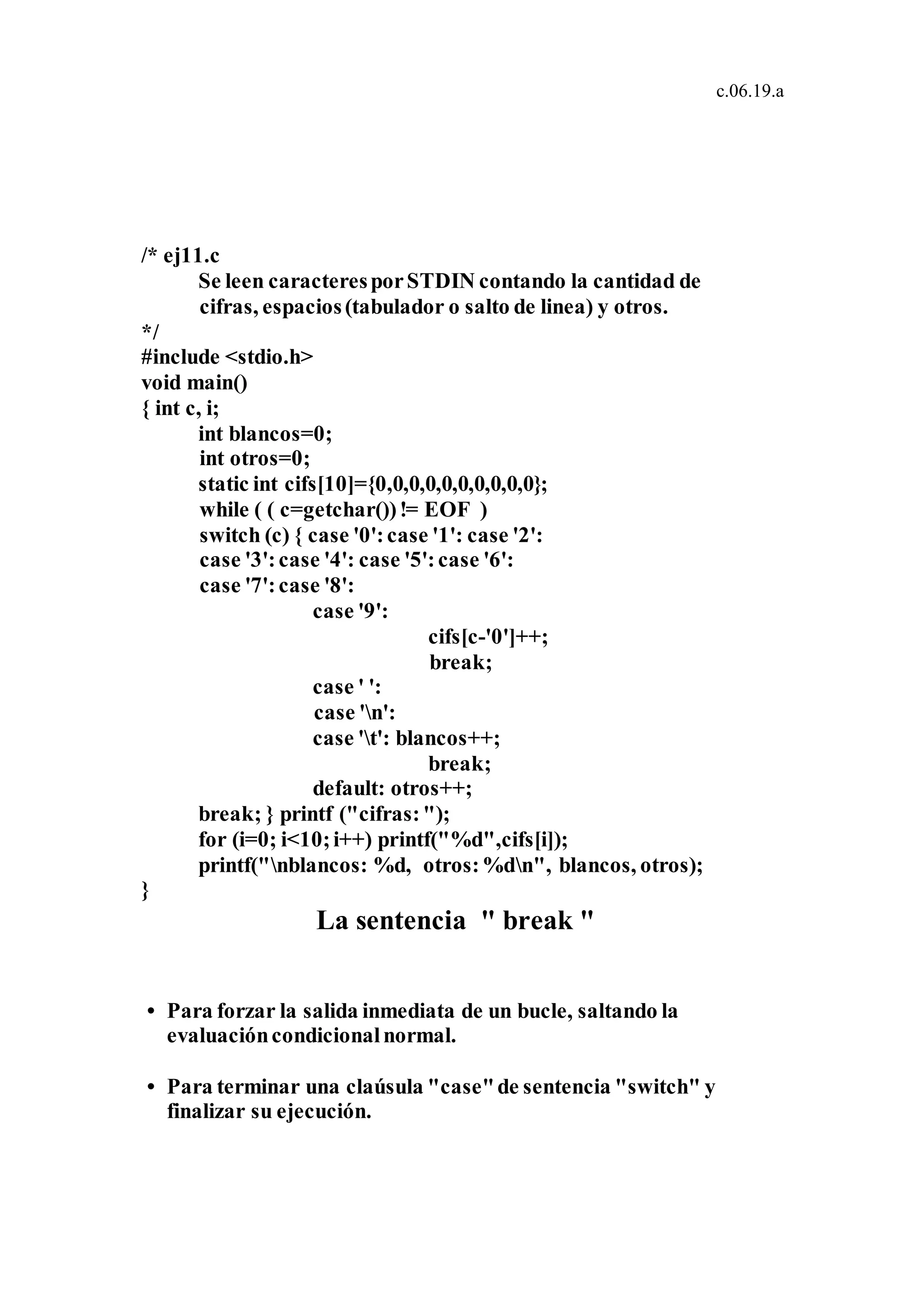c.06.19.a
/* ej11.c
Se leen caracteresporSTDIN contando la cantidad de
cifras, espacios(tabulador o salto de linea) y otros.
*/
#include <stdio.h>
void main()
{ int c, i;
int blancos=0;
int otros=0;
static int cifs[10]={0,0,0,0,0,0,0,0,0,0};
while ( ( c=getchar())!= EOF )
switch (c) { case '0':case '1': case '2':
case '3':case '4': case '5':case '6':
case '7':case '8':
case '9':
cifs[c-'0']++;
break;
case ' ':
case 'n':
case 't': blancos++;
break;
default: otros++;
break; } printf ("cifras:");
for (i=0; i<10;i++) printf("%d",cifs[i]);
printf("nblancos: %d, otros:%dn", blancos, otros);
}
La sentencia " break "
• Para forzar la salida inmediata de un bucle, saltando la
evaluacióncondicionalnormal.
• Para terminar una claúsula "case"de sentencia "switch" y
finalizar su ejecución.
 