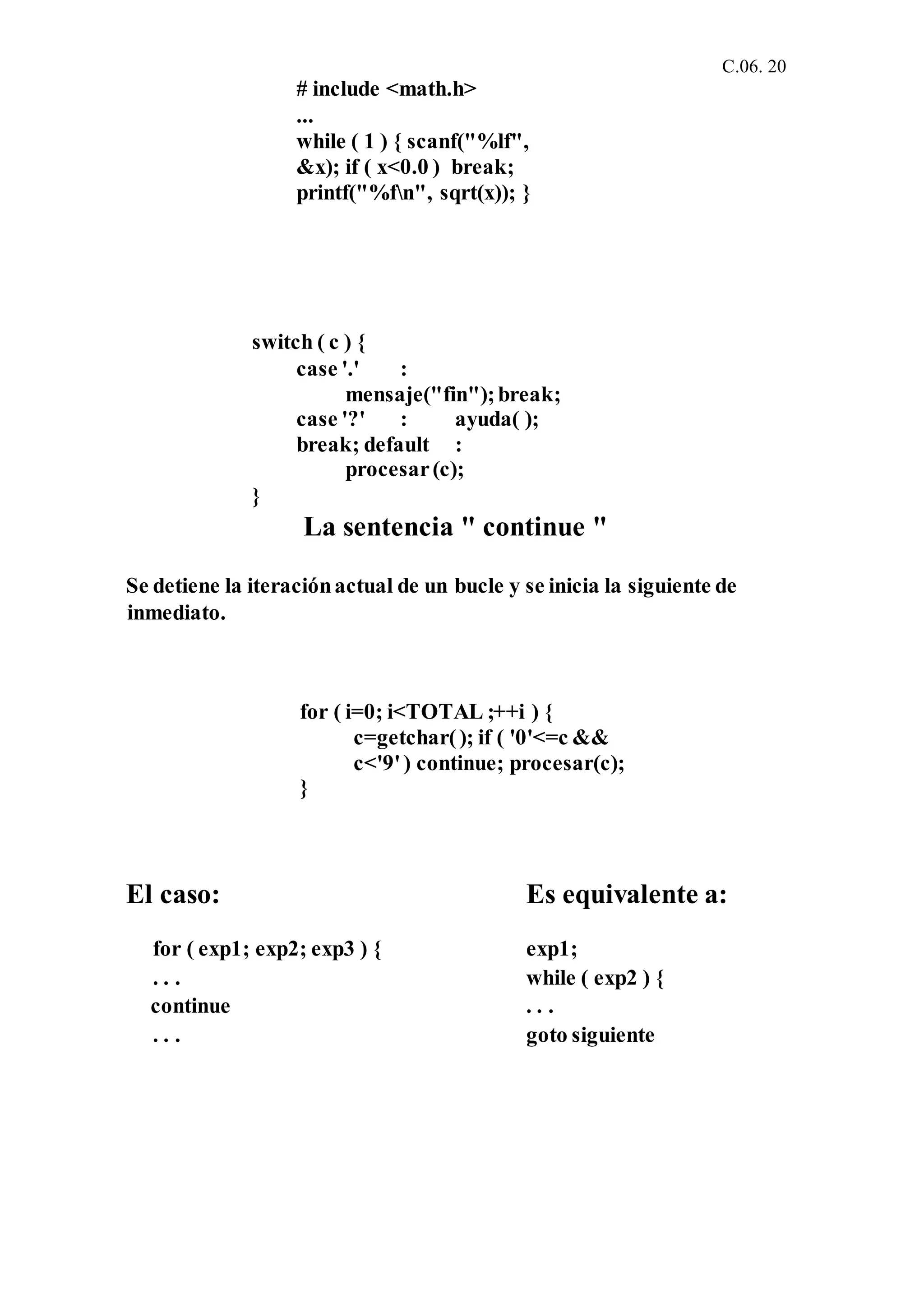 C.06. 20
# include <math.h>
...
while ( 1 ) { scanf("%lf",
&x); if ( x<0.0 ) break;
printf("%fn", sqrt(x)); }
switch ( c ) {
case '.' :
mensaje("fin");break;
case '?' : ayuda( );
break; default :
procesar(c);
}
La sentencia " continue "
Se detiene la iteraciónactual de un bucle y se inicia la siguiente de
inmediato.
for ( i=0; i<TOTAL ;++i ) {
c=getchar(); if ( '0'<=c &&
c<'9') continue; procesar(c);
}
El caso: Es equivalente a:
for ( exp1; exp2; exp3 ) { exp1;
. . . while ( exp2 ) {
continue . . .
. . . goto siguiente
 