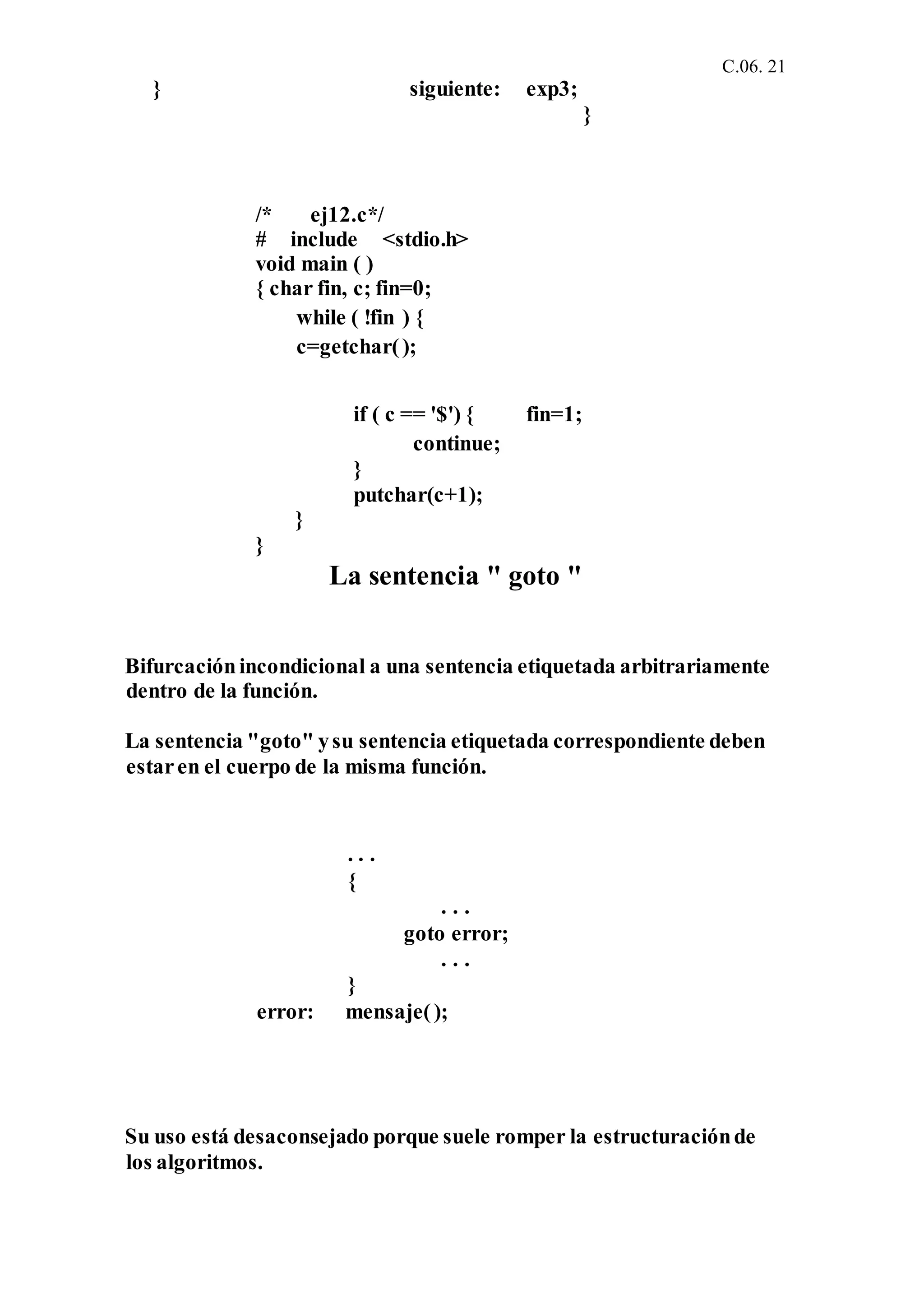 C.06. 21
} siguiente:
/* ej12.c*/
# include <stdio.h>
void main ( )
{ char fin, c; fin=0;
while ( !fin ) {
c=getchar();
exp3;
}
if ( c == '$') { fin=1;
continue;
}
putchar(c+1);
}
}
La sentencia " goto "
Bifurcaciónincondicional a una sentencia etiquetada arbitrariamente
dentro de la función.
La sentencia "goto" ysu sentencia etiquetada correspondiente deben
estaren el cuerpo de la misma función.
. . .
{
. . .
goto error;
. . .
}
error: mensaje();
Su uso está desaconsejado porque suele romper la estructuraciónde
los algoritmos.
 