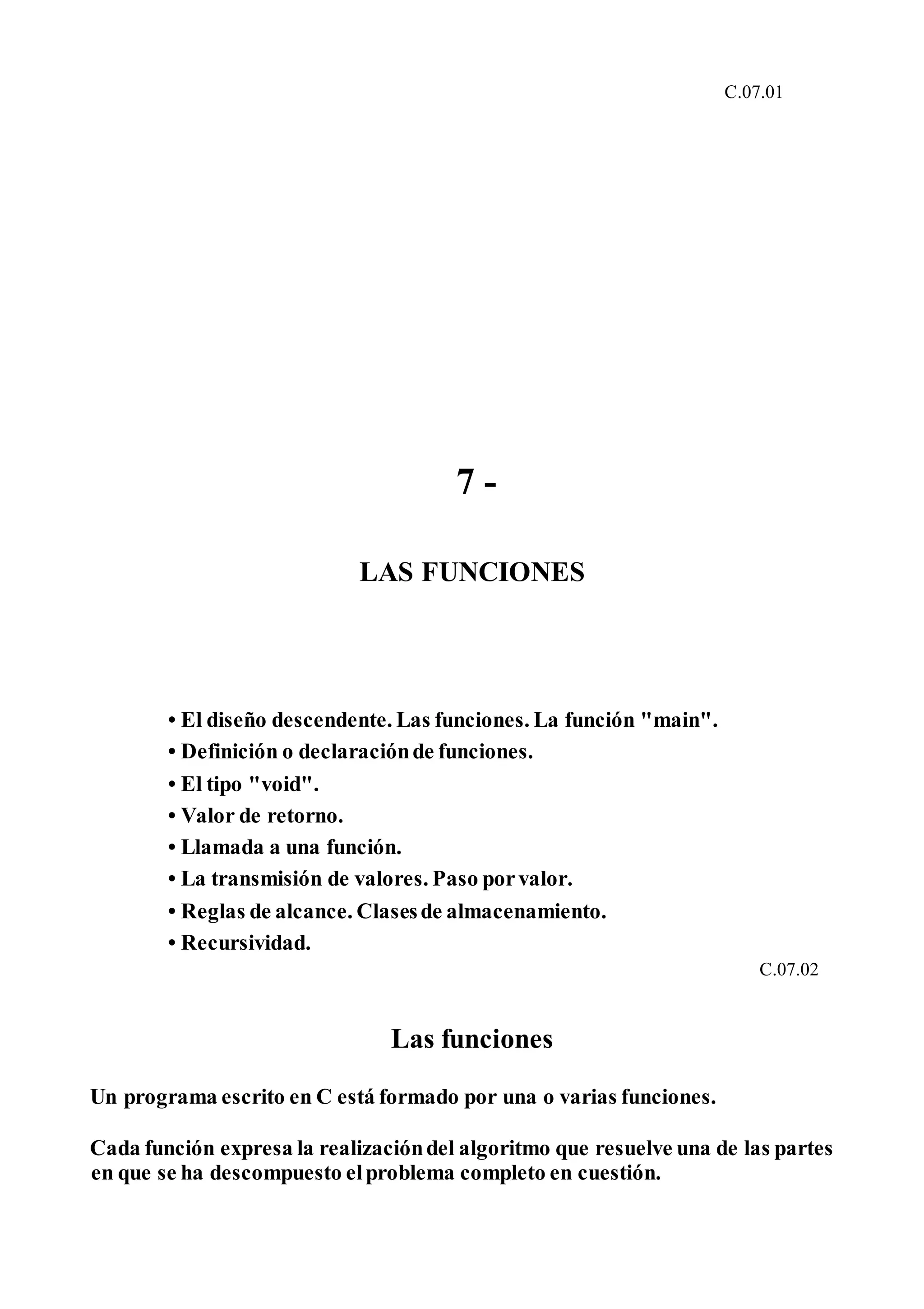 C.07.01
7 -
LAS FUNCIONES
• El diseño descendente. Las funciones. La función "main".
• Definición o declaraciónde funciones.
• El tipo "void".
• Valor de retorno.
• Llamada a una función.
• La transmisión de valores. Paso porvalor.
• Reglas de alcance. Clasesde almacenamiento.
• Recursividad.
C.07.02
Las funciones
Un programa escrito en C está formado por una o varias funciones.
Cada función expresa la realizacióndel algoritmo que resuelve una de las partes
en que se ha descompuesto elproblema completo en cuestión.
 