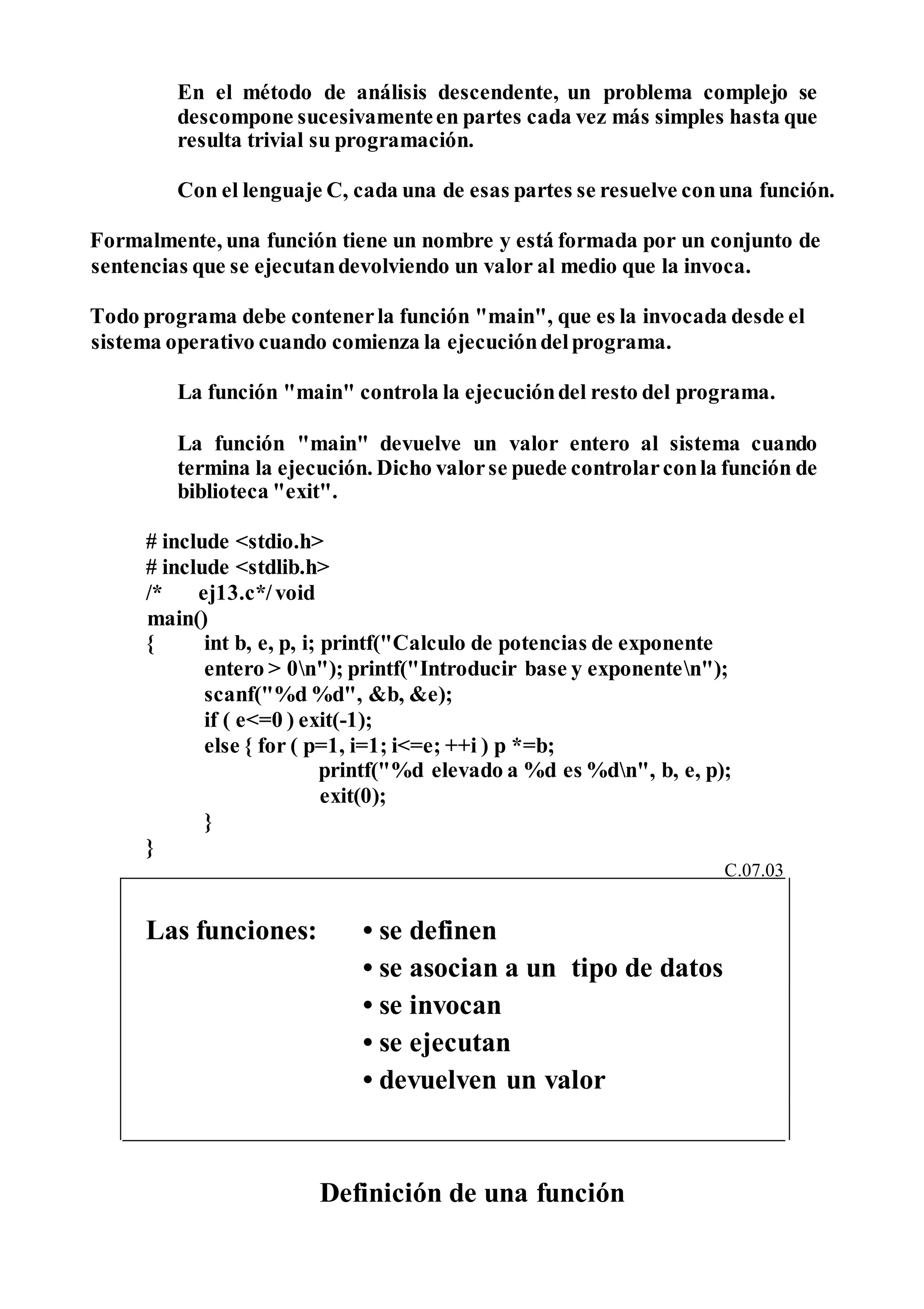 En el método de análisis descendente, un problema complejo se
descompone sucesivamenteen partes cada vez más simples hasta que
resulta trivial su programación.
Con el lenguaje C, cada una de esas partes se resuelve conuna función.
Formalmente, una función tiene un nombre y está formada por un conjunto de
sentencias que se ejecutandevolviendo un valor al medio que la invoca.
Todo programa debe contenerla función "main", que es la invocada desde el
sistema operativo cuando comienza la ejecucióndelprograma.
La función "main" controla la ejecucióndel resto del programa.
La función "main" devuelve un valor entero al sistema cuando
termina la ejecución. Dicho valorse puede controlarconla función de
biblioteca "exit".
# include <stdio.h>
# include <stdlib.h>
/* ej13.c*/void
main()
{ int b, e, p, i; printf("Calculo de potencias de exponente
entero > 0n"); printf("Introducir base y exponenten");
scanf("%d %d", &b, &e);
if ( e<=0 ) exit(-1);
else { for ( p=1, i=1; i<=e; ++i ) p *=b;
printf("%d elevado a %d es %dn", b, e, p);
exit(0);
}
}
Definición de una función
C.07.03
Las funciones: • se definen
• se asocian a un tipo de datos
• se invocan
• se ejecutan
• devuelven un valor
 