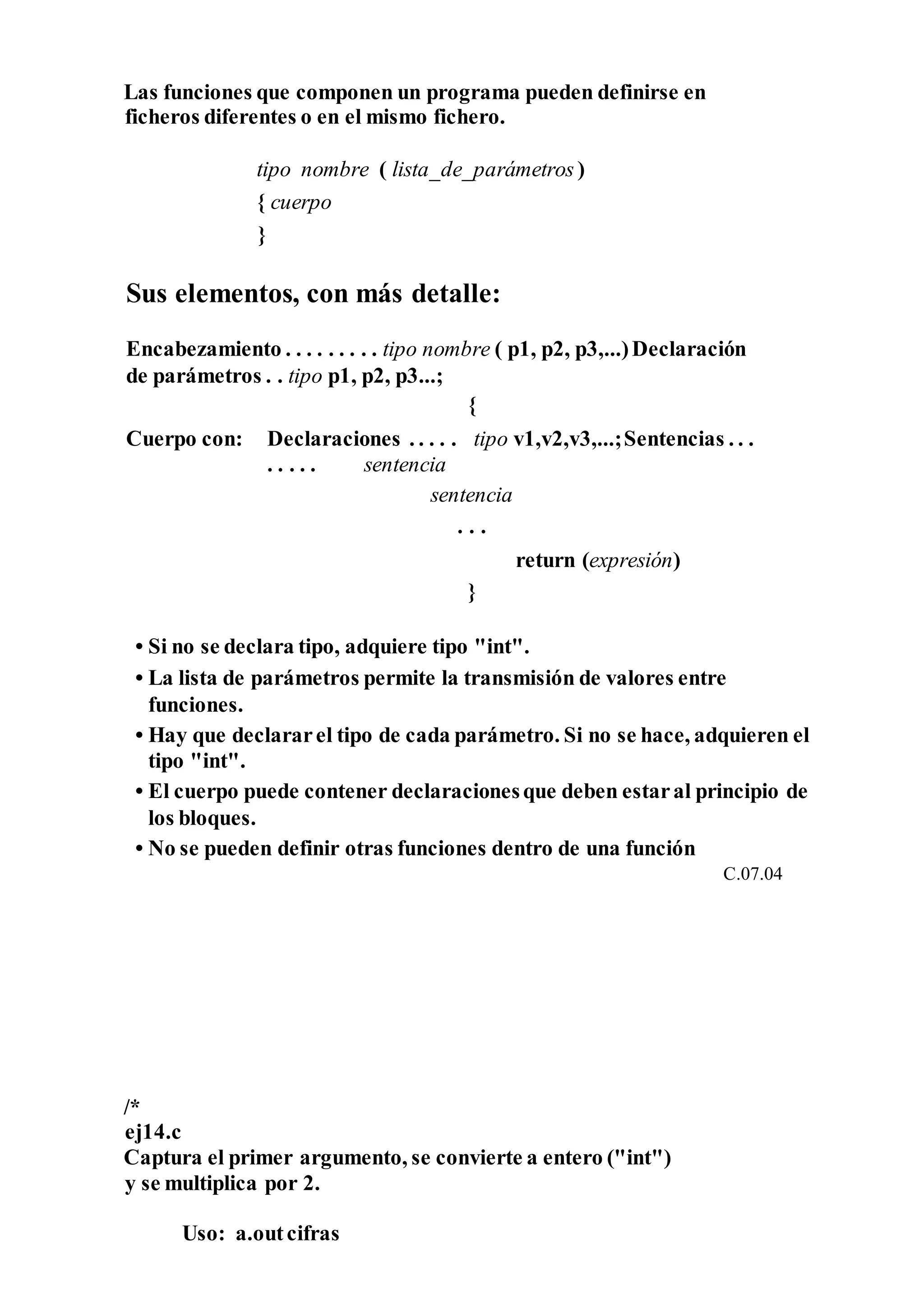 Las funciones que componen un programa pueden definirse en
ficheros diferentes o en el mismo fichero.
tipo nombre ( lista_de_parámetros )
{ cuerpo
}
Sus elementos, con más detalle:
Encabezamiento . . . . . . . . . tipo nombre ( p1, p2, p3,...)Declaración
de parámetros . . tipo p1, p2, p3...;
{
Cuerpo con: Declaraciones . . . . . tipo v1,v2,v3,...;Sentencias . . .
. . . . . sentencia
sentencia
. . .
return (expresión)
}
• Si no se declara tipo, adquiere tipo "int".
• La lista de parámetros permite la transmisión de valores entre
funciones.
• Hay que declararel tipo de cada parámetro. Si no se hace, adquieren el
tipo "int".
• El cuerpo puede contener declaracionesque deben estaral principio de
los bloques.
• No se pueden definir otras funciones dentro de una función
C.07.04
/*
ej14.c
Captura el primer argumento, se convierte a entero ("int")
y se multiplica por 2.
Uso: a.outcifras
 