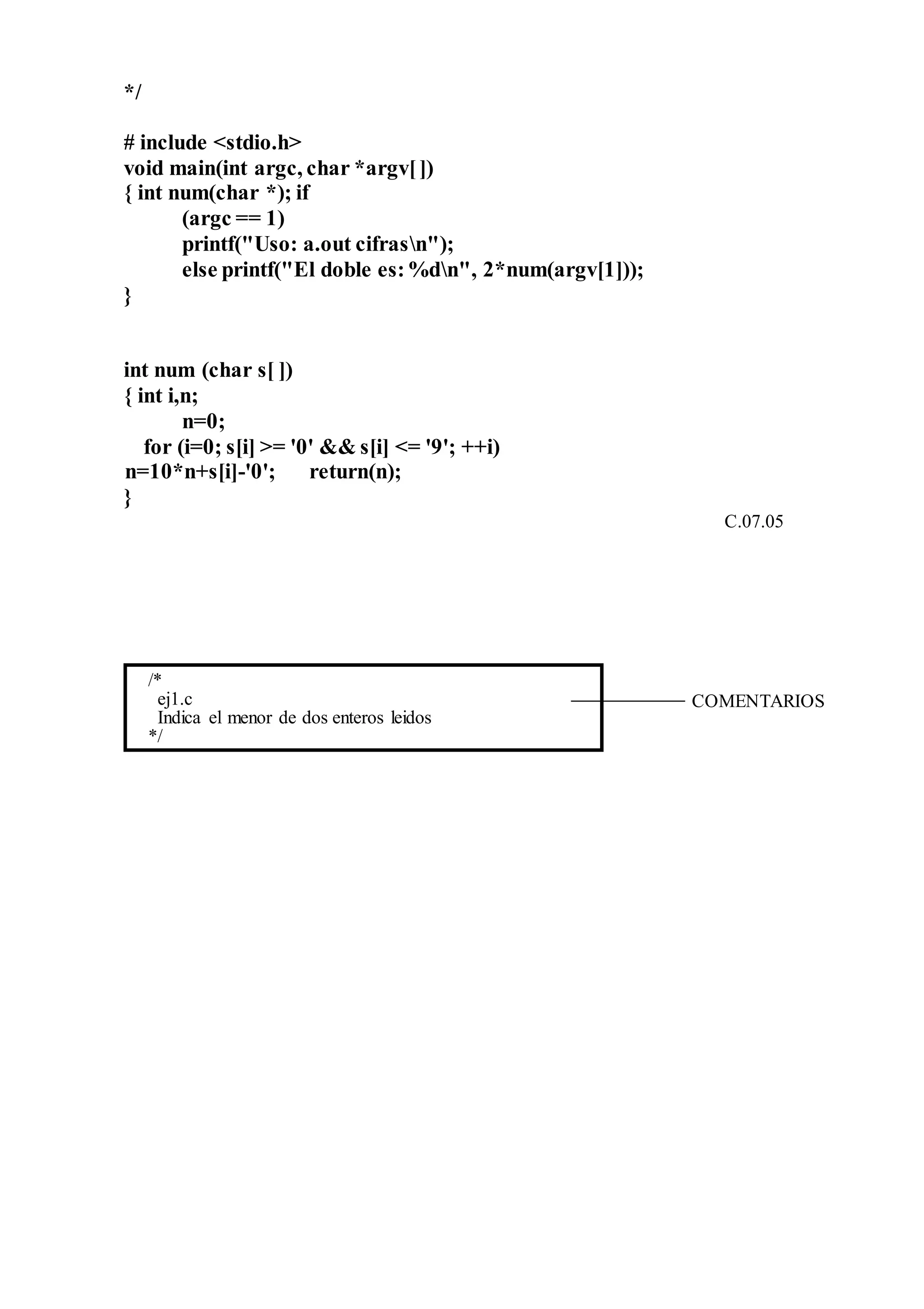 */
# include <stdio.h>
void main(int argc, char *argv[])
{ int num(char *); if
(argc == 1)
printf("Uso: a.out cifrasn");
else printf("El doble es:%dn", 2*num(argv[1]));
}
int num (char s[ ])
{ int i,n;
n=0;
for (i=0; s[i] >= '0' && s[i] <= '9'; ++i)
n=10*n+s[i]-'0'; return(n);
}
C.07.05
/*
ej1.c
Indica el menor de dos enteros leidos
*/
COMENTARIOS
 
