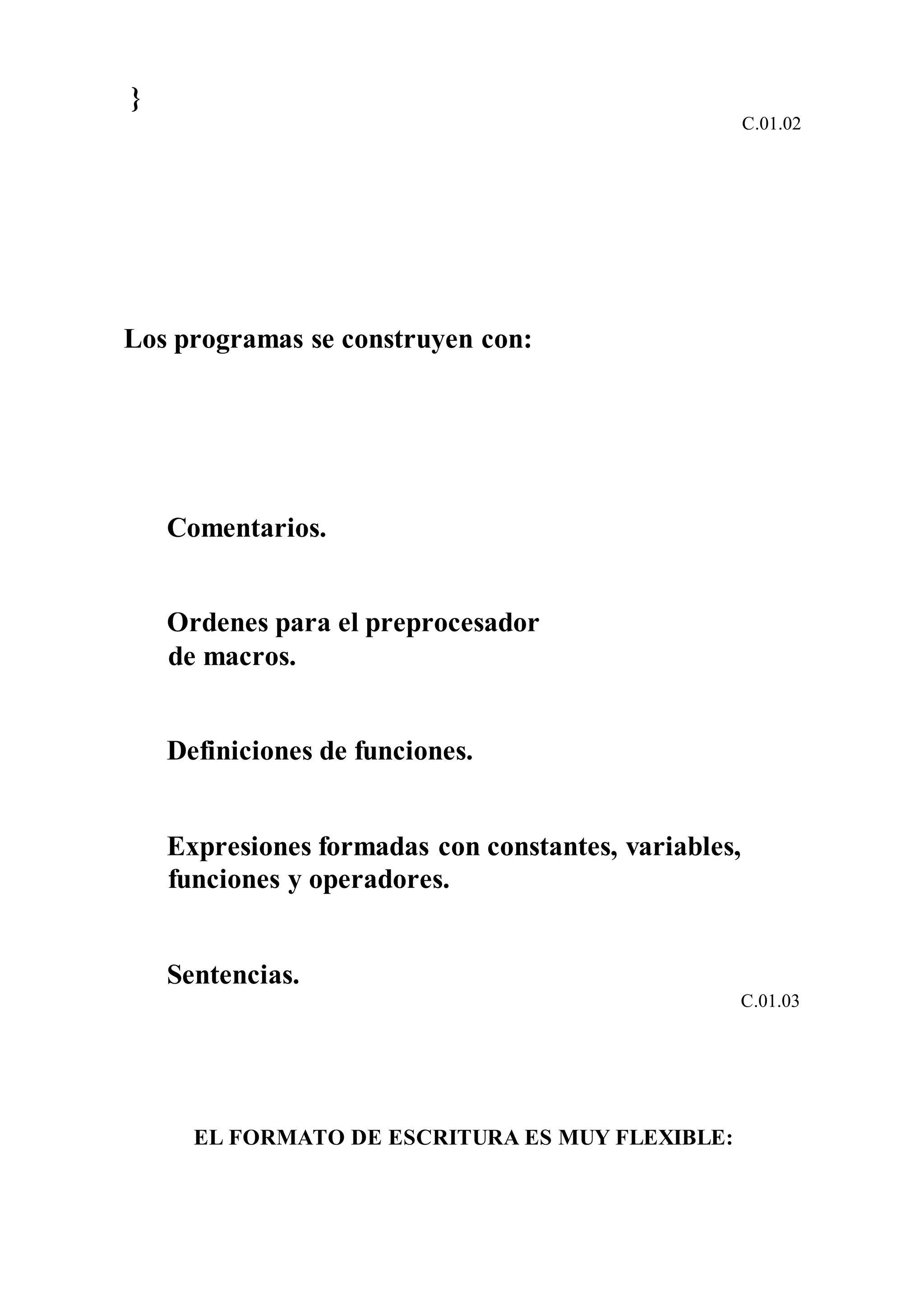 }
C.01.02
Los programas se construyen con:
Comentarios.
Ordenes para el preprocesador
de macros.
Definiciones de funciones.
Expresiones formadas con constantes, variables,
funciones y operadores.
Sentencias.
C.01.03
EL FORMATO DE ESCRITURA ES MUY FLEXIBLE:
 