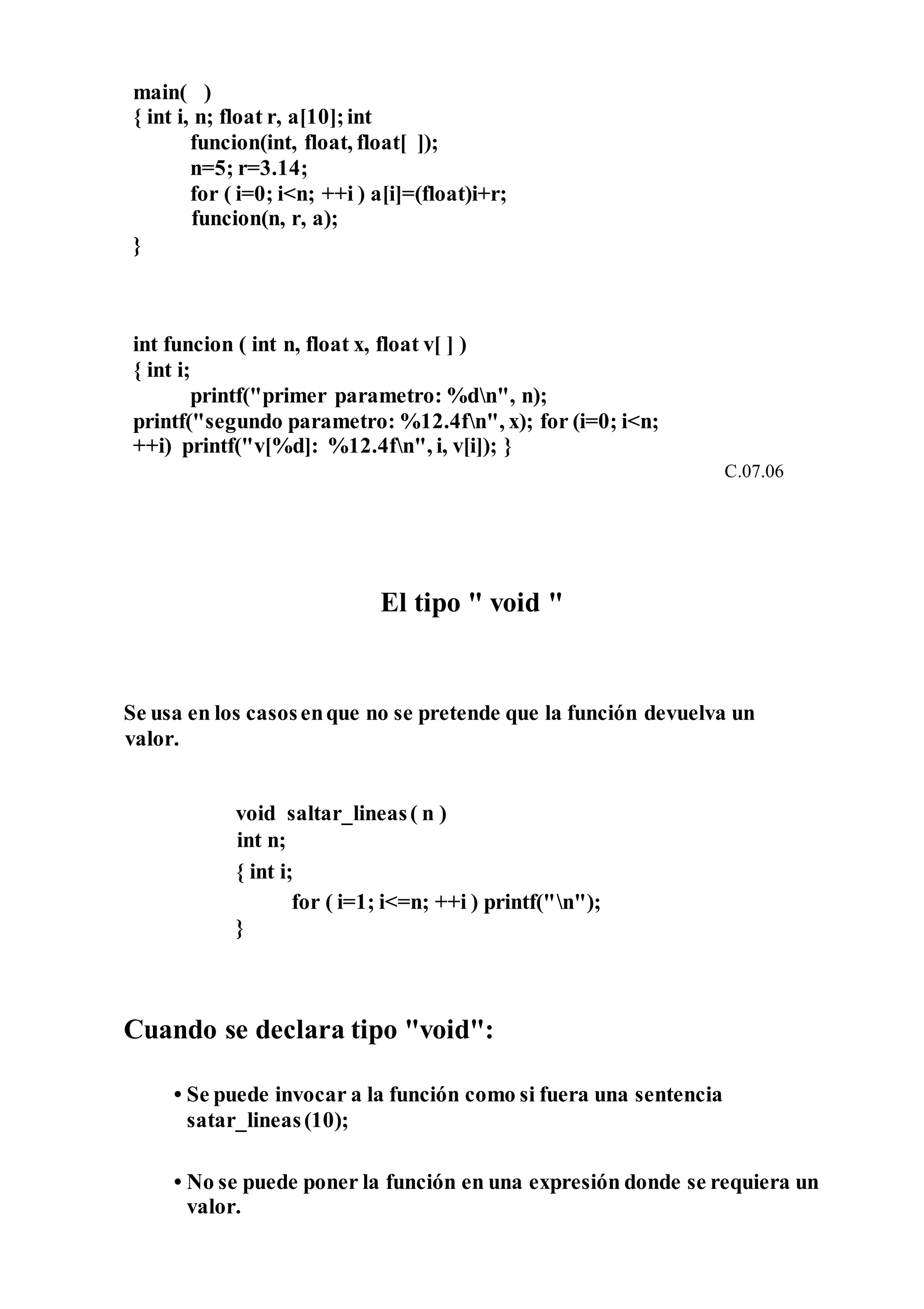main( )
{ int i, n; float r, a[10];int
funcion(int, float, float[ ]);
n=5; r=3.14;
for ( i=0; i<n; ++i ) a[i]=(float)i+r;
funcion(n, r, a);
}
int funcion ( int n, float x, float v[ ] )
{ int i;
printf("primer parametro: %dn", n);
printf("segundo parametro: %12.4fn", x); for (i=0; i<n;
++i) printf("v[%d]: %12.4fn", i, v[i]); }
C.07.06
El tipo " void "
Se usa en los casosenque no se pretende que la función devuelva un
valor.
void saltar_lineas( n )
int n;
{ int i;
for ( i=1; i<=n; ++i ) printf("n");
}
Cuando se declara tipo "void":
• Se puede invocar a la función como si fuera una sentencia
satar_lineas(10);
• No se puede poner la función en una expresión donde se requiera un
valor.
 