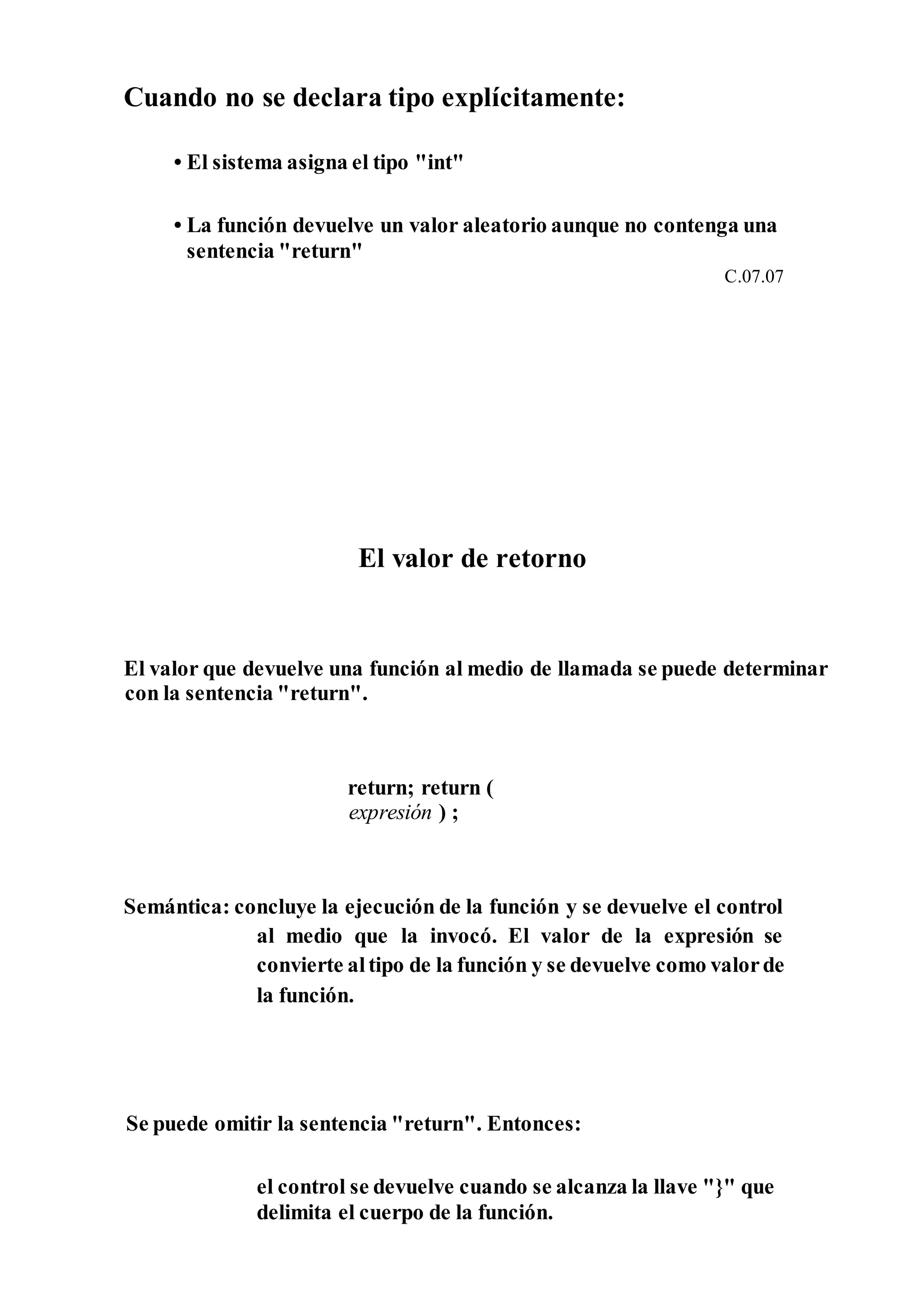 Cuando no se declara tipo explícitamente:
• El sistema asigna el tipo "int"
• La función devuelve un valor aleatorio aunque no contenga una
sentencia "return"
C.07.07
El valor de retorno
El valor que devuelve una función al medio de llamada se puede determinar
con la sentencia "return".
return; return (
expresión ) ;
Semántica: concluye la ejecución de la función y se devuelve el control
al medio que la invocó. El valor de la expresión se
convierte altipo de la función y se devuelve como valorde
la función.
Se puede omitir la sentencia "return". Entonces:
el control se devuelve cuando se alcanza la llave "}" que
delimita el cuerpo de la función.
 