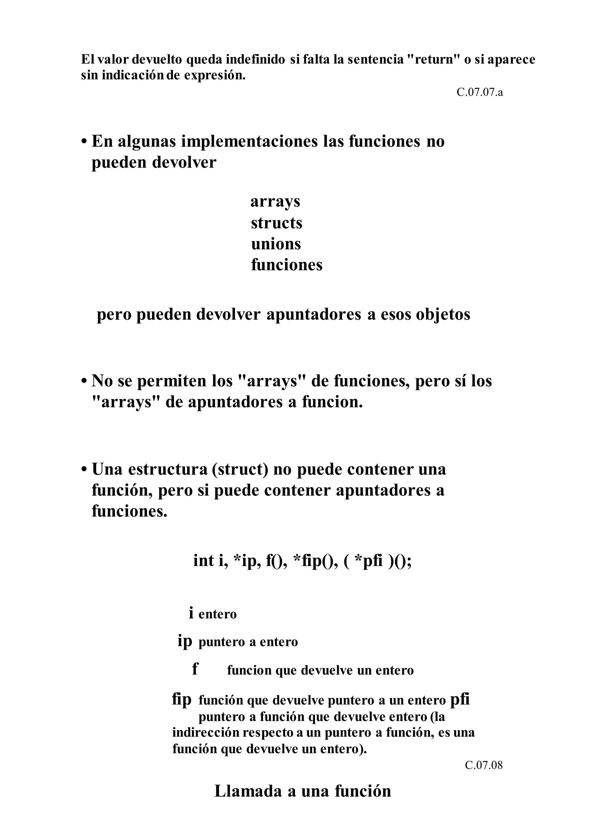 El valor devuelto queda indefinido si falta la sentencia "return" o si aparece
sin indicaciónde expresión.
C.07.07.a
• En algunas implementaciones las funciones no
pueden devolver
arrays
structs
unions
funciones
pero pueden devolver apuntadores a esos objetos
• No se permiten los "arrays" de funciones, pero sí los
"arrays" de apuntadores a funcion.
• Una estructura (struct) no puede contener una
función, pero si puede contener apuntadores a
funciones.
int i, *ip, f(), *fip(), ( *pfi )();
i entero
ip puntero a entero
f funcion que devuelve un entero
fip función que devuelve puntero a un entero pfi
puntero a función que devuelve entero (la
indirección respecto a un puntero a función, es una
función que devuelve un entero).
C.07.08
Llamada a una función
 