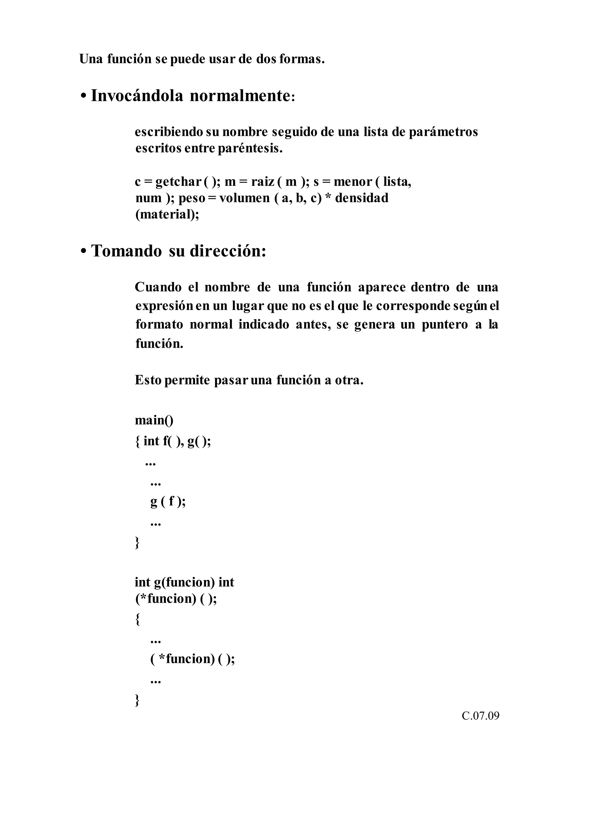Una función se puede usar de dos formas.
• Invocándola normalmente:
escribiendo su nombre seguido de una lista de parámetros
escritos entre paréntesis.
c = getchar( ); m = raiz ( m ); s = menor ( lista,
num ); peso = volumen ( a, b, c) * densidad
(material);
• Tomando su dirección:
Cuando el nombre de una función aparece dentro de una
expresiónen un lugar que no es el que le corresponde segúnel
formato normal indicado antes, se genera un puntero a la
función.
Esto permite pasaruna función a otra.
main()
{ int f( ), g( );
...
...
g ( f );
...
}
int g(funcion) int
(*funcion) ( );
{
...
( *funcion) ( );
...
}
C.07.09
 