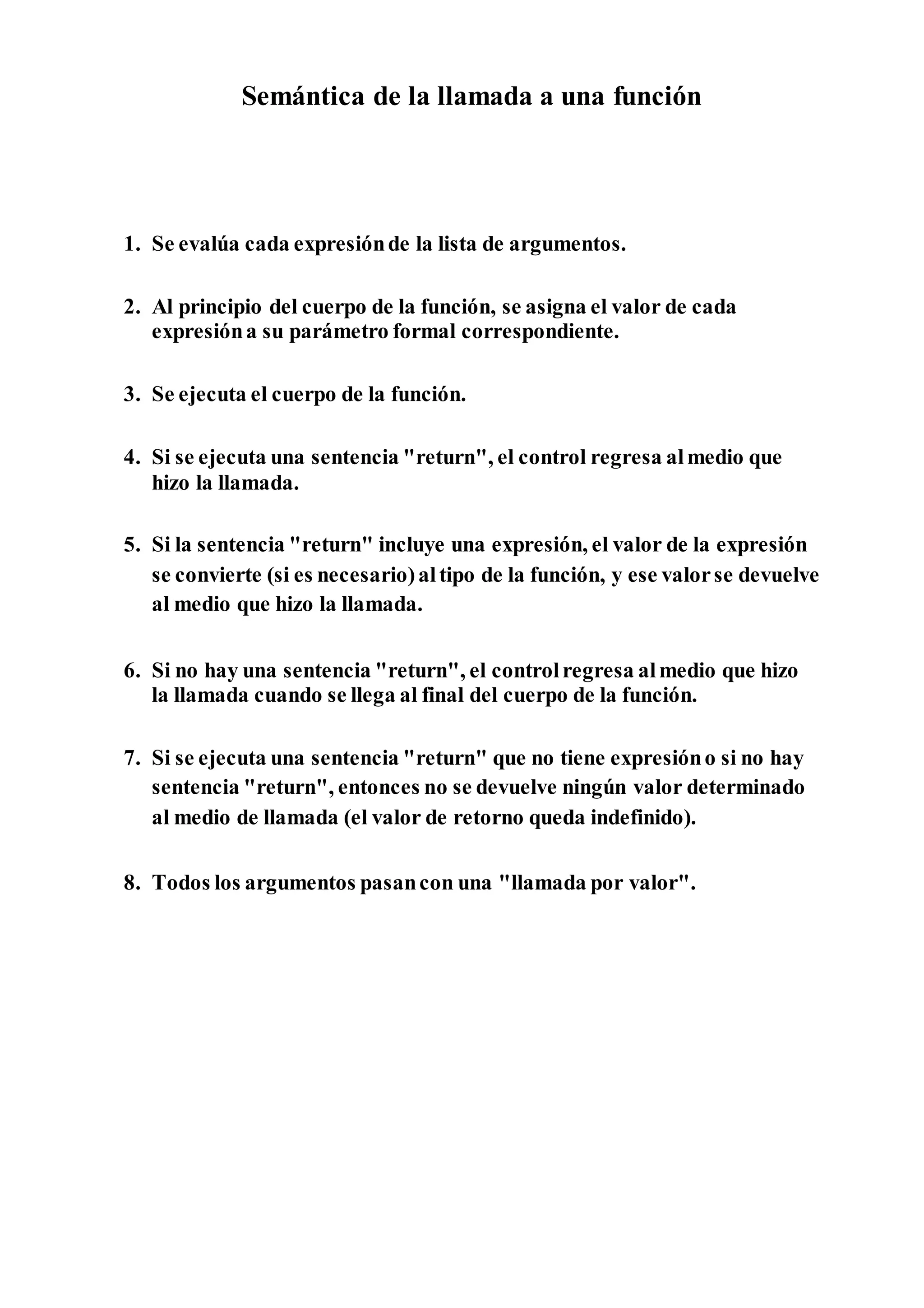 Semántica de la llamada a una función
1. Se evalúa cada expresiónde la lista de argumentos.
2. Al principio del cuerpo de la función, se asigna el valor de cada
expresióna su parámetro formal correspondiente.
3. Se ejecuta el cuerpo de la función.
4. Si se ejecuta una sentencia "return", el control regresa almedio que
hizo la llamada.
5. Si la sentencia "return" incluye una expresión, el valor de la expresión
se convierte (si es necesario)altipo de la función, y ese valorse devuelve
al medio que hizo la llamada.
6. Si no hay una sentencia "return", el controlregresa almedio que hizo
la llamada cuando se llega al final del cuerpo de la función.
7. Si se ejecuta una sentencia "return" que no tiene expresióno si no hay
sentencia "return", entonces no se devuelve ningún valor determinado
al medio de llamada (el valor de retorno queda indefinido).
8. Todos los argumentos pasancon una "llamada por valor".
 
