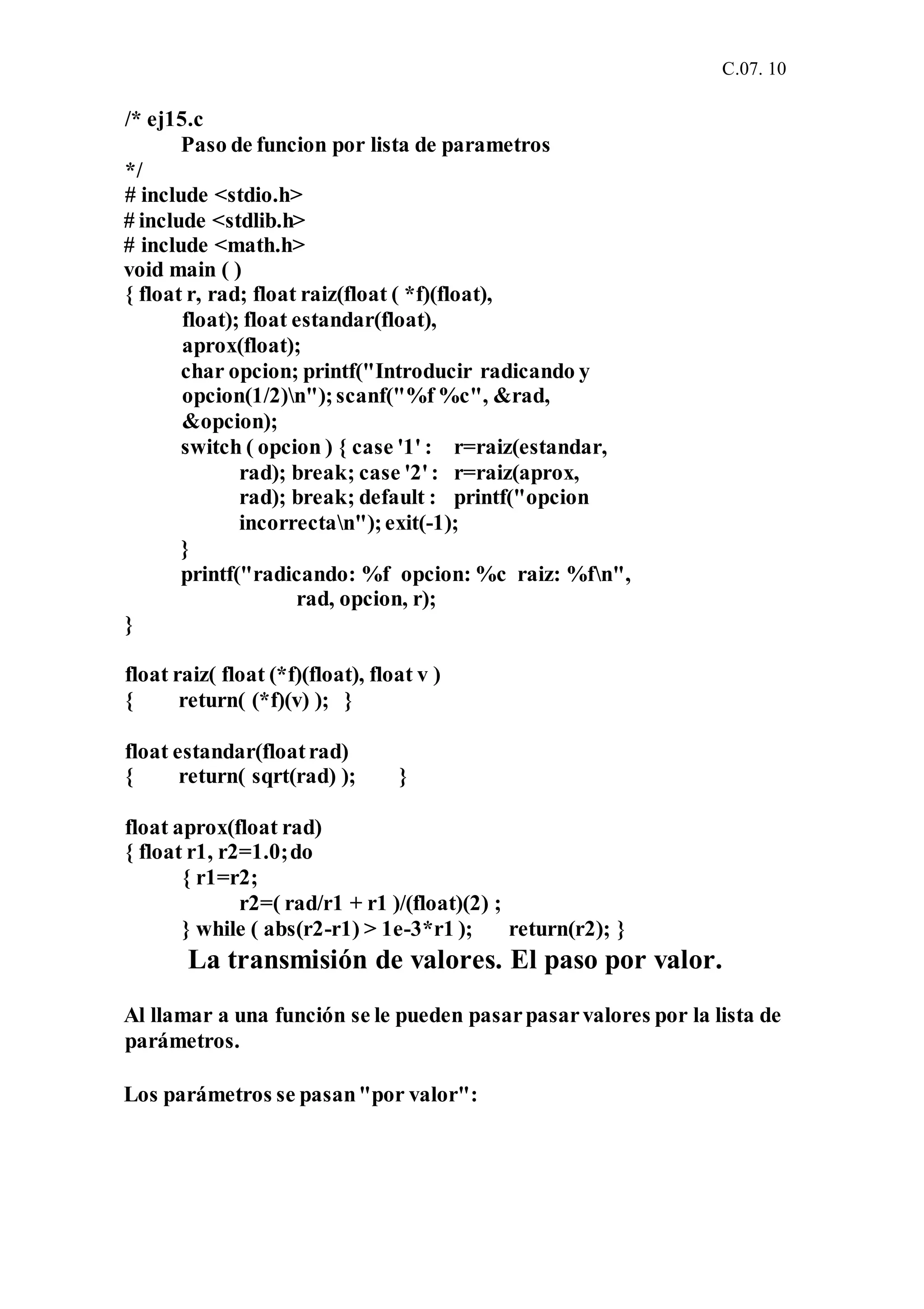 C.07. 10
/* ej15.c
Paso de funcion por lista de parametros
*/
# include <stdio.h>
# include <stdlib.h>
# include <math.h>
void main ( )
{ float r, rad; float raiz(float ( *f)(float),
float); float estandar(float),
aprox(float);
char opcion; printf("Introducir radicando y
opcion(1/2)n");scanf("%f %c", &rad,
&opcion);
switch ( opcion ) { case '1' : r=raiz(estandar,
rad); break; case '2': r=raiz(aprox,
rad); break; default : printf("opcion
incorrectan");exit(-1);
}
printf("radicando: %f opcion: %c raiz: %fn",
rad, opcion, r);
}
float raiz( float (*f)(float), float v )
{ return( (*f)(v) ); }
float estandar(floatrad)
{ return( sqrt(rad) ); }
float aprox(float rad)
{ float r1, r2=1.0;do
{ r1=r2;
r2=( rad/r1 + r1 )/(float)(2) ;
} while ( abs(r2-r1) > 1e-3*r1 ); return(r2); }
La transmisión de valores. El paso por valor.
Al llamar a una función se le pueden pasarpasarvalores por la lista de
parámetros.
Los parámetros se pasan"por valor":
 