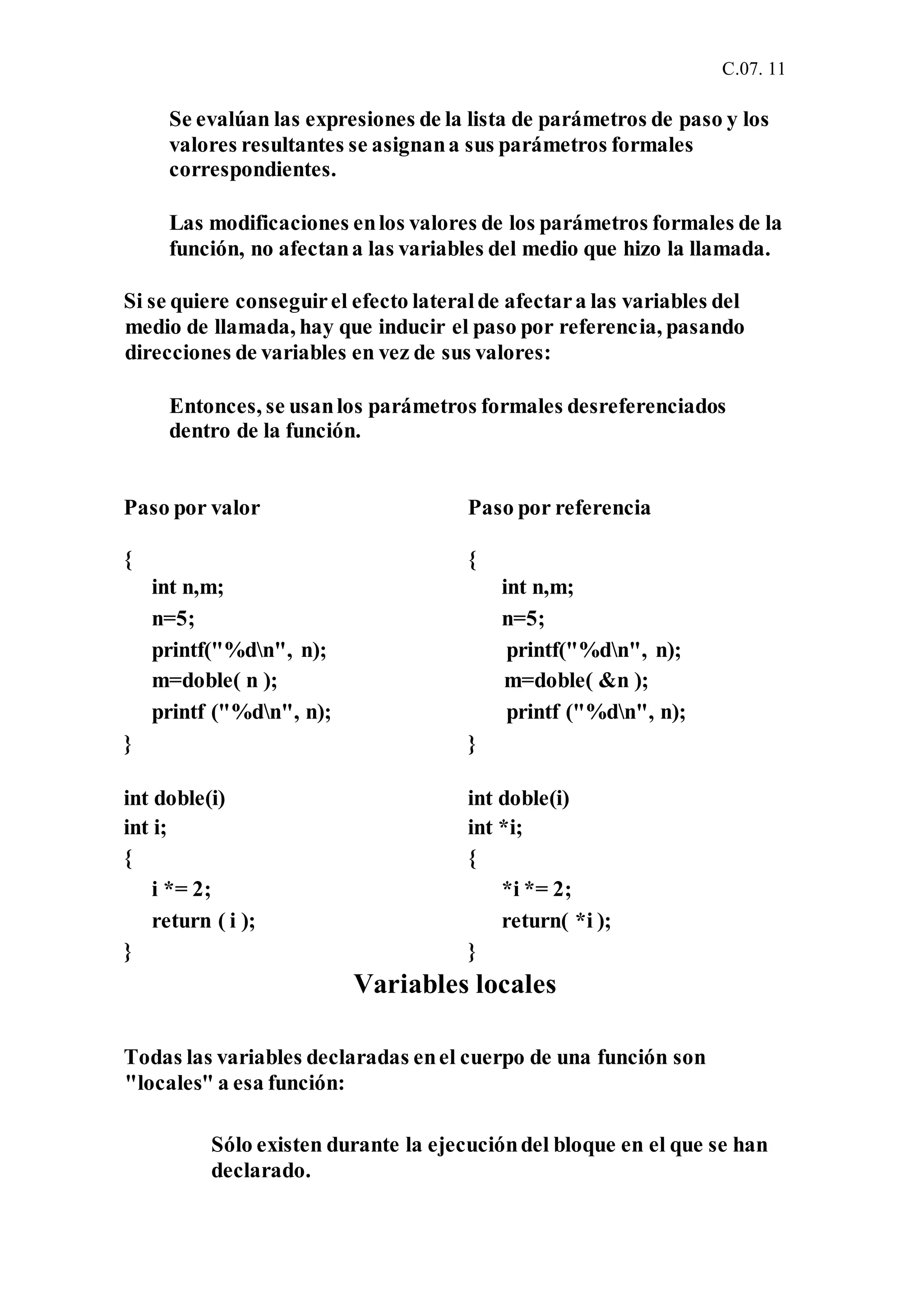 C.07. 11
Se evalúan las expresiones de la lista de parámetros de paso y los
valores resultantes se asignana sus parámetros formales
correspondientes.
Las modificaciones enlos valores de los parámetros formales de la
función, no afectana las variables del medio que hizo la llamada.
Si se quiere conseguirel efecto lateralde afectara las variables del
medio de llamada, hay que inducir el paso por referencia, pasando
direcciones de variables en vez de sus valores:
Entonces, se usanlos parámetros formales desreferenciados
dentro de la función.
Paso por valor Paso por referencia
{ {
int n,m; int n,m;
n=5; n=5;
printf("%dn", n); printf("%dn", n);
m=doble( n ); m=doble( &n );
printf ("%dn", n); printf ("%dn", n);
} }
int doble(i) int doble(i)
int i; int *i;
{ {
i *= 2; *i *= 2;
return ( i ); return( *i );
} }
Variables locales
Todas las variables declaradas enel cuerpo de una función son
"locales" a esa función:
Sólo existen durante la ejecucióndel bloque en el que se han
declarado.
 