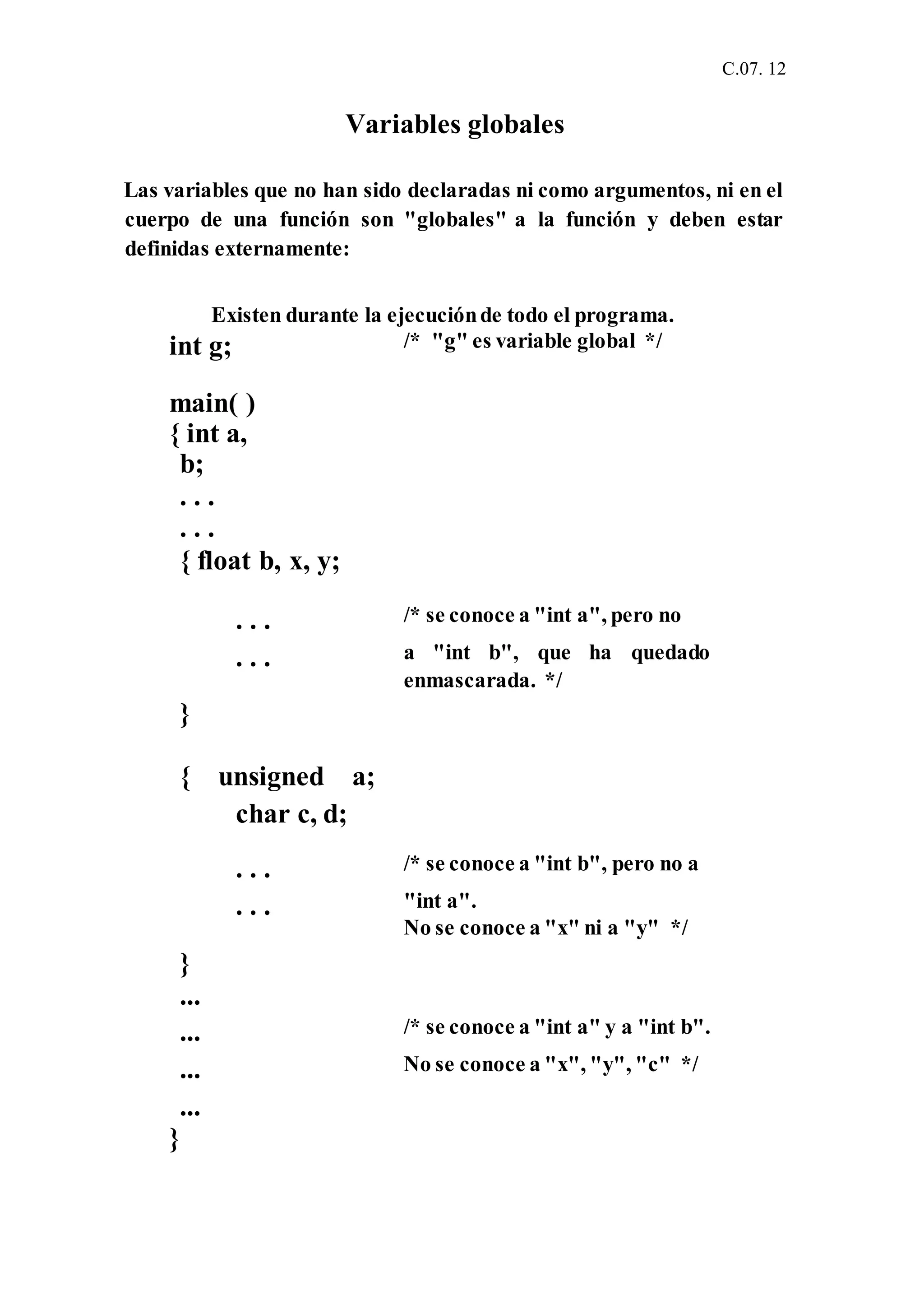 C.07. 12
Variables globales
Las variables que no han sido declaradas ni como argumentos, ni en el
cuerpo de una función son "globales" a la función y deben estar
definidas externamente:
Existen durante la ejecuciónde todo el programa.
int g;
main( )
{ int a,
b;
. . .
. . .
{ float b, x, y;
/* "g" es variable global */
. . . /* se conoce a "int a", pero no
. . .
}
{ unsigned a;
char c, d;
a "int b", que ha quedado
enmascarada. */
. . . /* se conoce a "int b", pero no a
. . .
}
...
"int a".
No se conoce a "x" ni a "y" */
... /* se conoce a "int a" y a "int b".
... No se conoce a "x", "y", "c" */
...
}
 