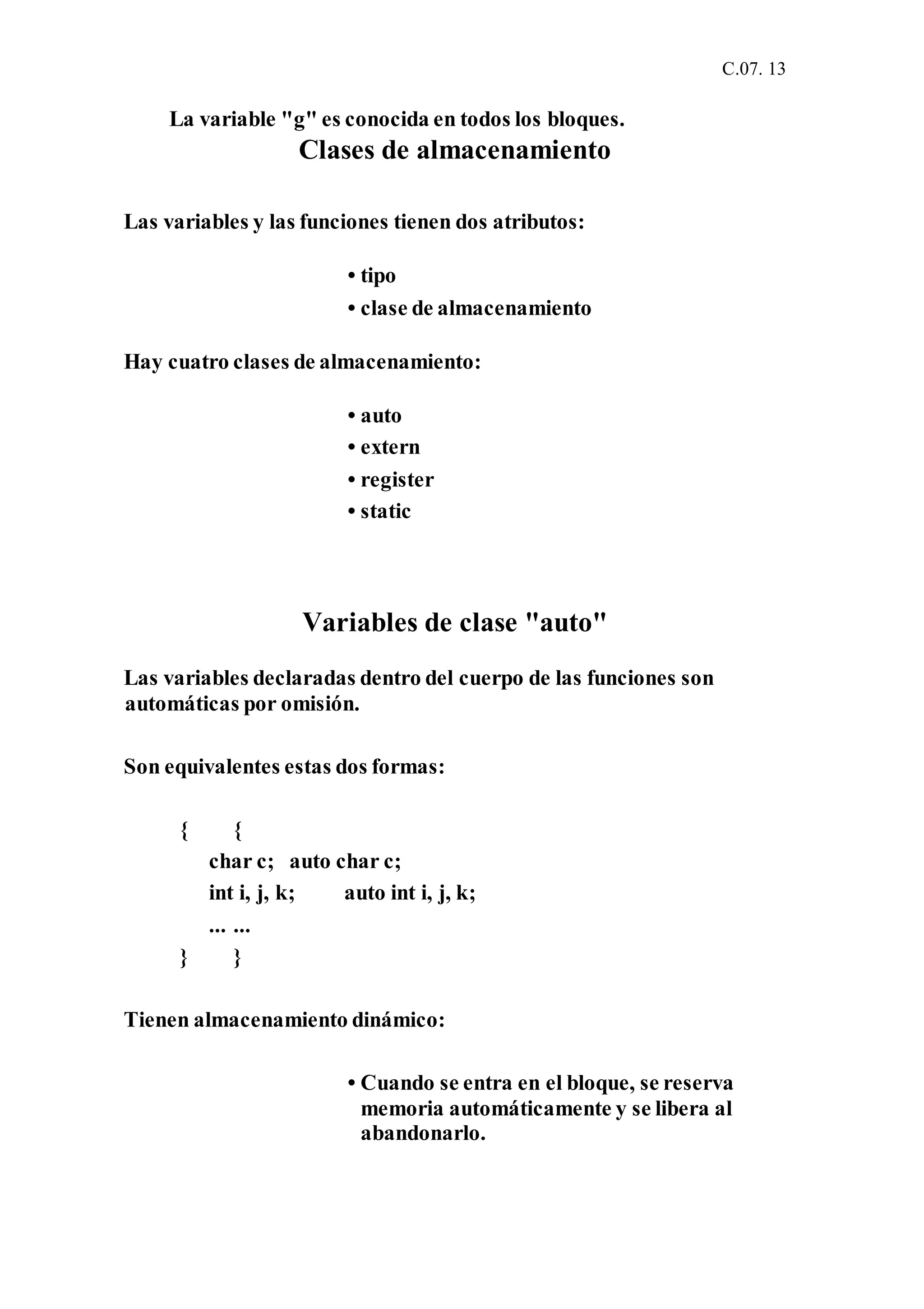 C.07. 13
La variable "g" es conocida en todos los bloques.
Clases de almacenamiento
Las variables y las funciones tienen dos atributos:
• tipo
• clase de almacenamiento
Hay cuatro clases de almacenamiento:
• auto
• extern
• register
• static
Variables de clase "auto"
Las variables declaradas dentro del cuerpo de las funciones son
automáticas por omisión.
Son equivalentes estas dos formas:
{ {
char c; auto char c;
int i, j, k; auto int i, j, k;
... ...
} }
Tienen almacenamiento dinámico:
• Cuando se entra en el bloque, se reserva
memoria automáticamente y se libera al
abandonarlo.
 