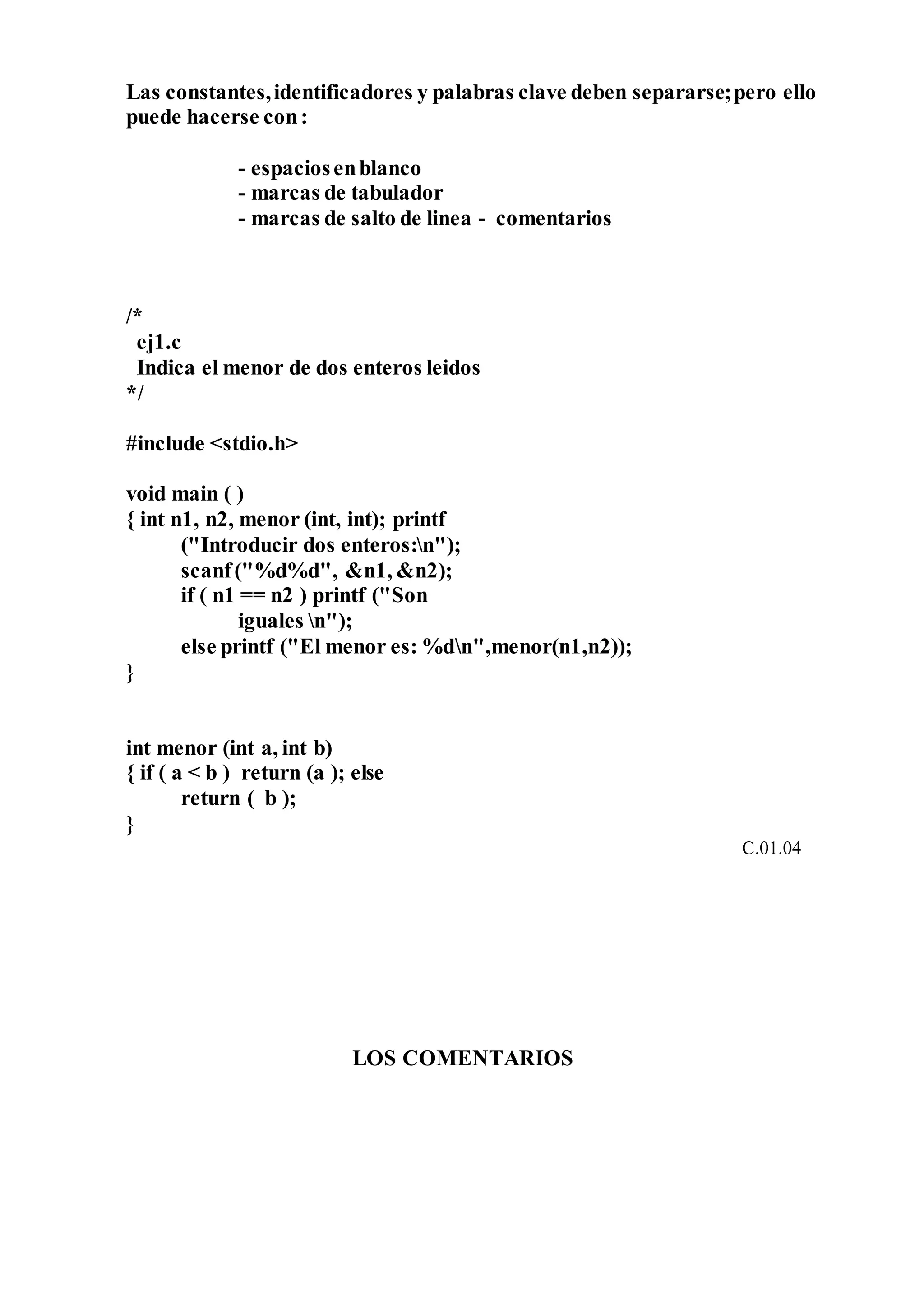 Las constantes,identificadores y palabras clave deben separarse;pero ello
puede hacerse con:
- espaciosenblanco
- marcas de tabulador
- marcas de salto de linea - comentarios
/*
ej1.c
Indica el menor de dos enteros leidos
*/
#include <stdio.h>
void main ( )
{ int n1, n2, menor (int, int); printf
("Introducir dos enteros:n");
scanf("%d%d", &n1, &n2);
if ( n1 == n2 ) printf ("Son
iguales n");
else printf ("El menor es: %dn",menor(n1,n2));
}
int menor (int a, int b)
{ if ( a < b ) return (a ); else
return ( b );
}
C.01.04
LOS COMENTARIOS
 