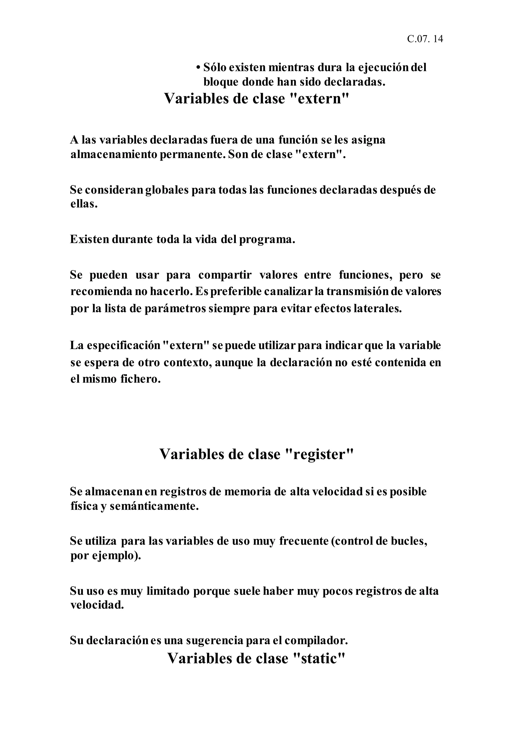 C.07. 14
• Sólo existen mientras dura la ejecucióndel
bloque donde han sido declaradas.
Variables de clase "extern"
A las variables declaradas fuera de una función se les asigna
almacenamiento permanente. Son de clase "extern".
Se consideranglobales para todas las funciones declaradas después de
ellas.
Existen durante toda la vida del programa.
Se pueden usar para compartir valores entre funciones, pero se
recomienda no hacerlo. Espreferible canalizarla transmisiónde valores
por la lista de parámetros siempre para evitar efectos laterales.
La especificación"extern" sepuede utilizarpara indicarque la variable
se espera de otro contexto, aunque la declaración no esté contenida en
el mismo fichero.
Variables de clase "register"
Se almacenanen registros de memoria de alta velocidad si es posible
física y semánticamente.
Se utiliza para las variables de uso muy frecuente (control de bucles,
por ejemplo).
Su uso es muy limitado porque suele haber muy pocos registros de alta
velocidad.
Su declaraciónes una sugerencia para el compilador.
Variables de clase "static"
 