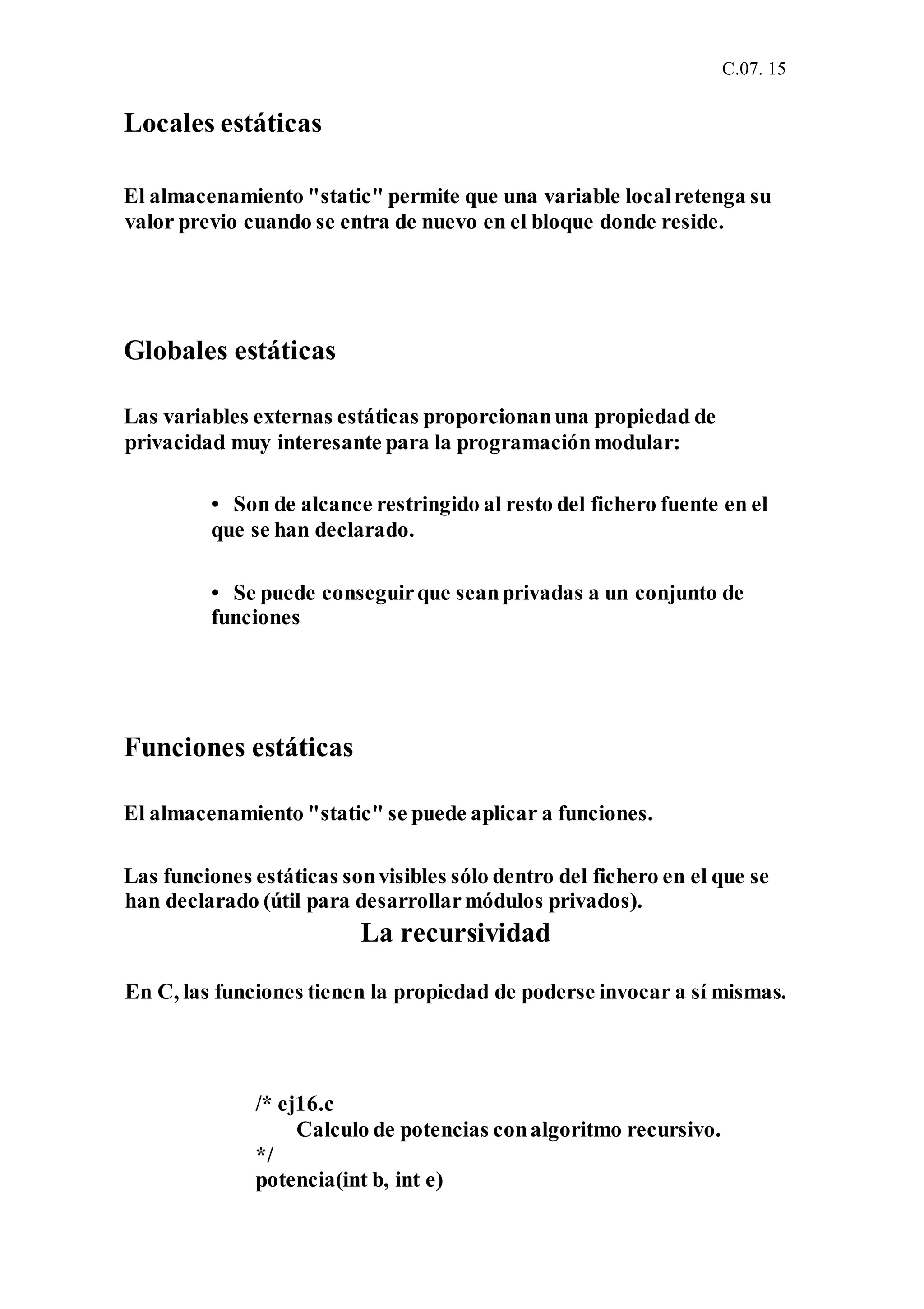 C.07. 15
Locales estáticas
El almacenamiento "static" permite que una variable localretenga su
valor previo cuando se entra de nuevo en el bloque donde reside.
Globales estáticas
Las variables externas estáticas proporcionanuna propiedad de
privacidad muy interesante para la programaciónmodular:
• Son de alcance restringido al resto del fichero fuente en el
que se han declarado.
• Se puede conseguirque seanprivadas a un conjunto de
funciones
Funciones estáticas
El almacenamiento "static" se puede aplicar a funciones.
Las funciones estáticas sonvisibles sólo dentro del fichero en el que se
han declarado (útil para desarrollarmódulos privados).
La recursividad
En C, las funciones tienen la propiedad de poderse invocar a sí mismas.
/* ej16.c
Calculo de potencias conalgoritmo recursivo.
*/
potencia(int b, int e)
 