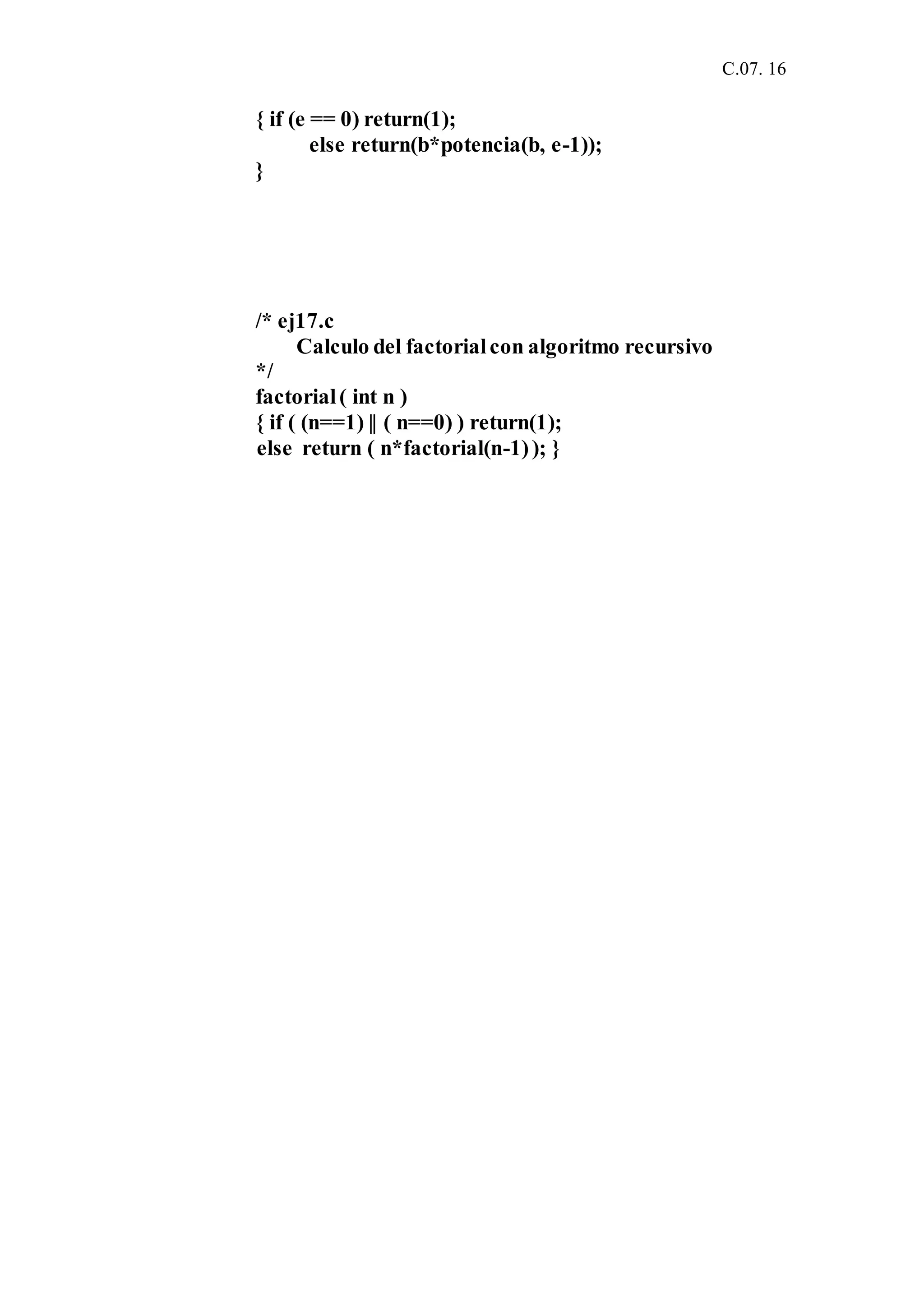 C.07. 16
{ if (e == 0) return(1);
else return(b*potencia(b, e-1));
}
/* ej17.c
Calculo del factorialcon algoritmo recursivo
*/
factorial( int n )
{ if ( (n==1) || ( n==0) ) return(1);
else return ( n*factorial(n-1)); }
 