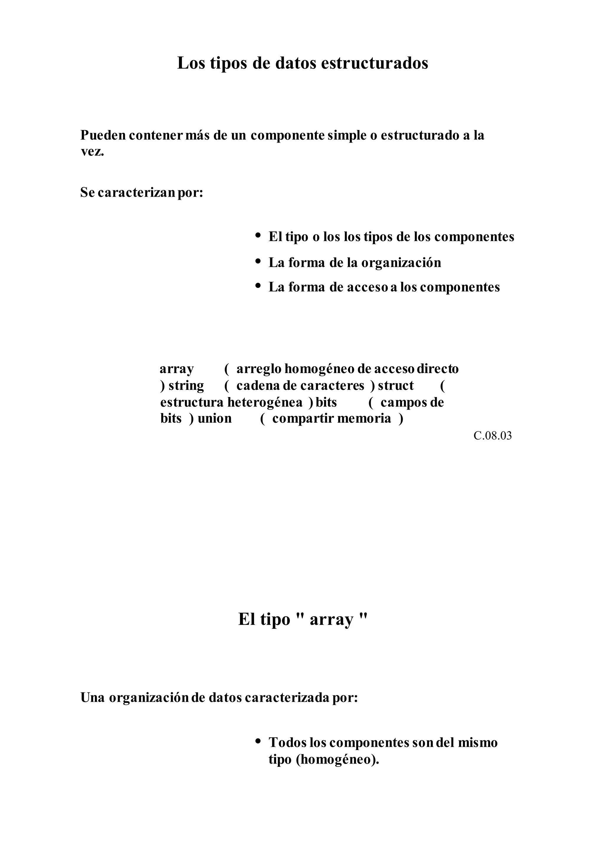 Los tipos de datos estructurados
Pueden contenermás de un componente simple o estructurado a la
vez.
Se caracterizanpor:
• El tipo o los los tipos de los componentes
• La forma de la organización
• La forma de accesoa los componentes
array ( arreglo homogéneo de accesodirecto
) string ( cadena de caracteres ) struct (
estructura heterogénea )bits ( campos de
bits ) union ( compartir memoria )
C.08.03
El tipo " array "
Una organizaciónde datos caracterizada por:
• Todos los componentes sondel mismo
tipo (homogéneo).
 