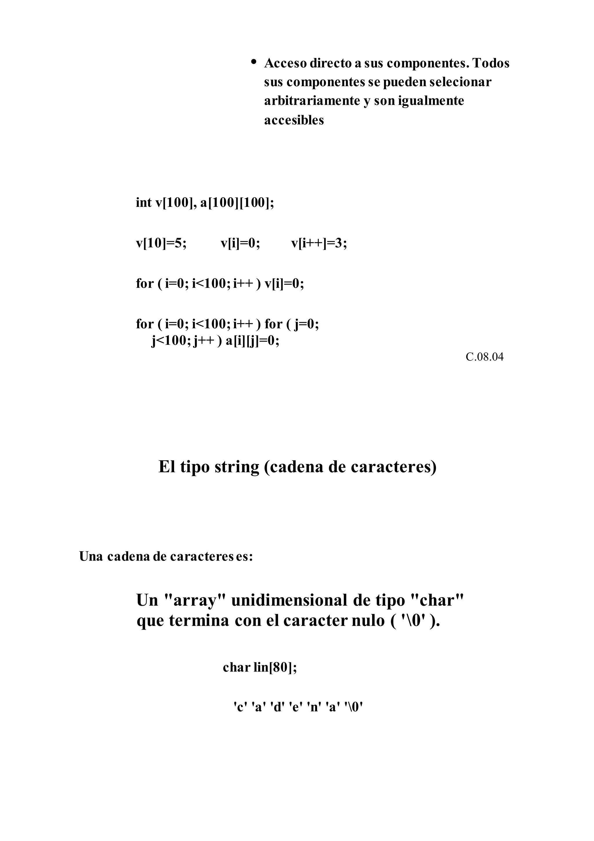 • Acceso directo a sus componentes. Todos
sus componentes se pueden selecionar
arbitrariamente y son igualmente
accesibles
int v[100], a[100][100];
v[10]=5; v[i]=0; v[i++]=3;
for ( i=0; i<100;i++ ) v[i]=0;
for ( i=0; i<100;i++ ) for ( j=0;
j<100;j++ ) a[i][j]=0;
C.08.04
El tipo string (cadena de caracteres)
Una cadena de caractereses:
Un "array" unidimensional de tipo "char"
que termina con el caracter nulo ( '0' ).
char lin[80];
'c' 'a' 'd' 'e' 'n' 'a' '0'
 