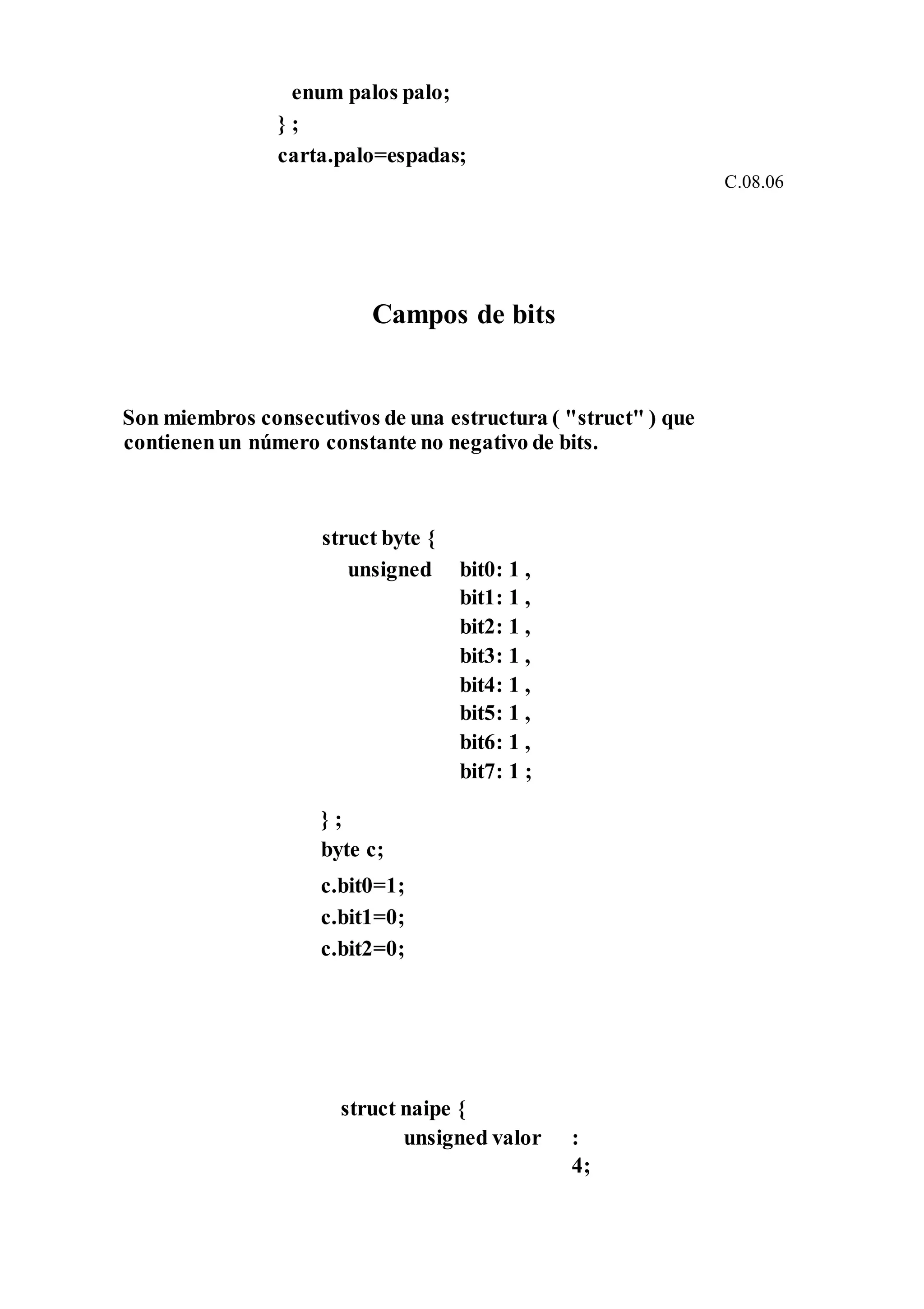 enum palos palo;
} ;
carta.palo=espadas;
C.08.06
Campos de bits
Son miembros consecutivos de una estructura ( "struct" ) que
contienenun número constante no negativo de bits.
struct byte {
unsigned
} ;
byte c;
c.bit0=1;
c.bit1=0;
c.bit2=0;
bit0: 1 ,
bit1: 1 ,
bit2: 1 ,
bit3: 1 ,
bit4: 1 ,
bit5: 1 ,
bit6: 1 ,
bit7: 1 ;
struct naipe {
unsigned valor :
4;
 