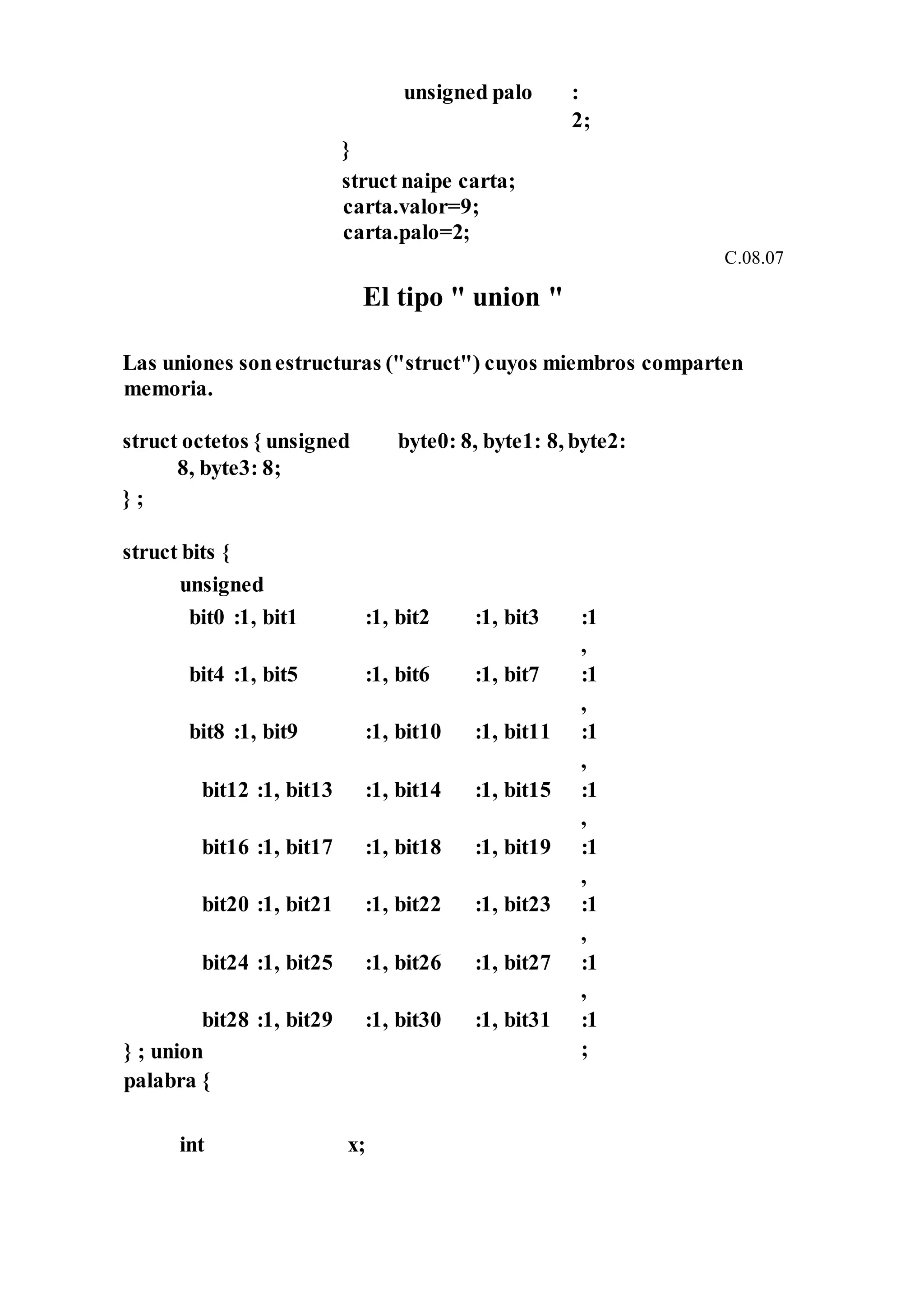 unsigned palo :
2;
}
struct naipe carta;
carta.valor=9;
carta.palo=2;
C.08.07
El tipo " union "
Las uniones sonestructuras ("struct") cuyos miembros comparten
memoria.
struct octetos { unsigned byte0: 8, byte1: 8, byte2:
8, byte3: 8;
} ;
struct bits {
unsigned
bit0 :1, bit1 :1, bit2 :1, bit3 :1
,
bit4 :1, bit5 :1, bit6 :1, bit7 :1
,
bit8 :1, bit9 :1, bit10 :1, bit11 :1
,
bit12 :1, bit13 :1, bit14 :1, bit15 :1
,
bit16 :1, bit17 :1, bit18 :1, bit19 :1
,
bit20 :1, bit21 :1, bit22 :1, bit23 :1
,
bit24 :1, bit25 :1, bit26 :1, bit27 :1
,
bit28 :1, bit29
} ; union
palabra {
:1, bit30 :1, bit31 :1
;
int x;
 