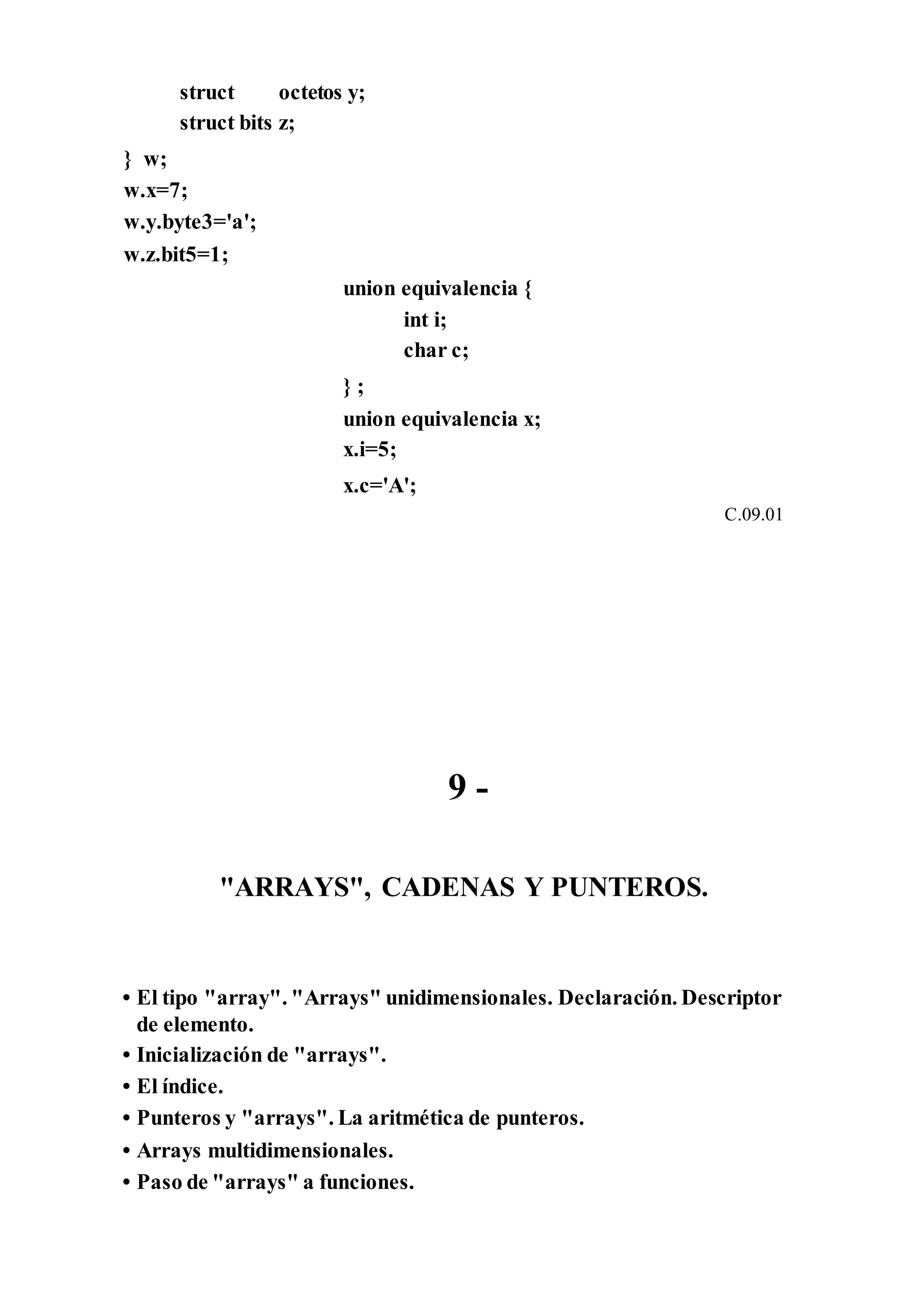 struct octetos
struct bits z;
} w;
w.x=7;
w.y.byte3='a';
w.z.bit5=1;
y;
union equivalencia {
int i;
char c;
} ;
union equivalencia x;
x.i=5;
x.c='A';
C.09.01
9 -
"ARRAYS", CADENAS Y PUNTEROS.
• El tipo "array". "Arrays" unidimensionales. Declaración. Descriptor
de elemento.
• Inicialización de "arrays".
• El índice.
• Punteros y "arrays". La aritmética de punteros.
• Arrays multidimensionales.
• Paso de "arrays" a funciones.
 