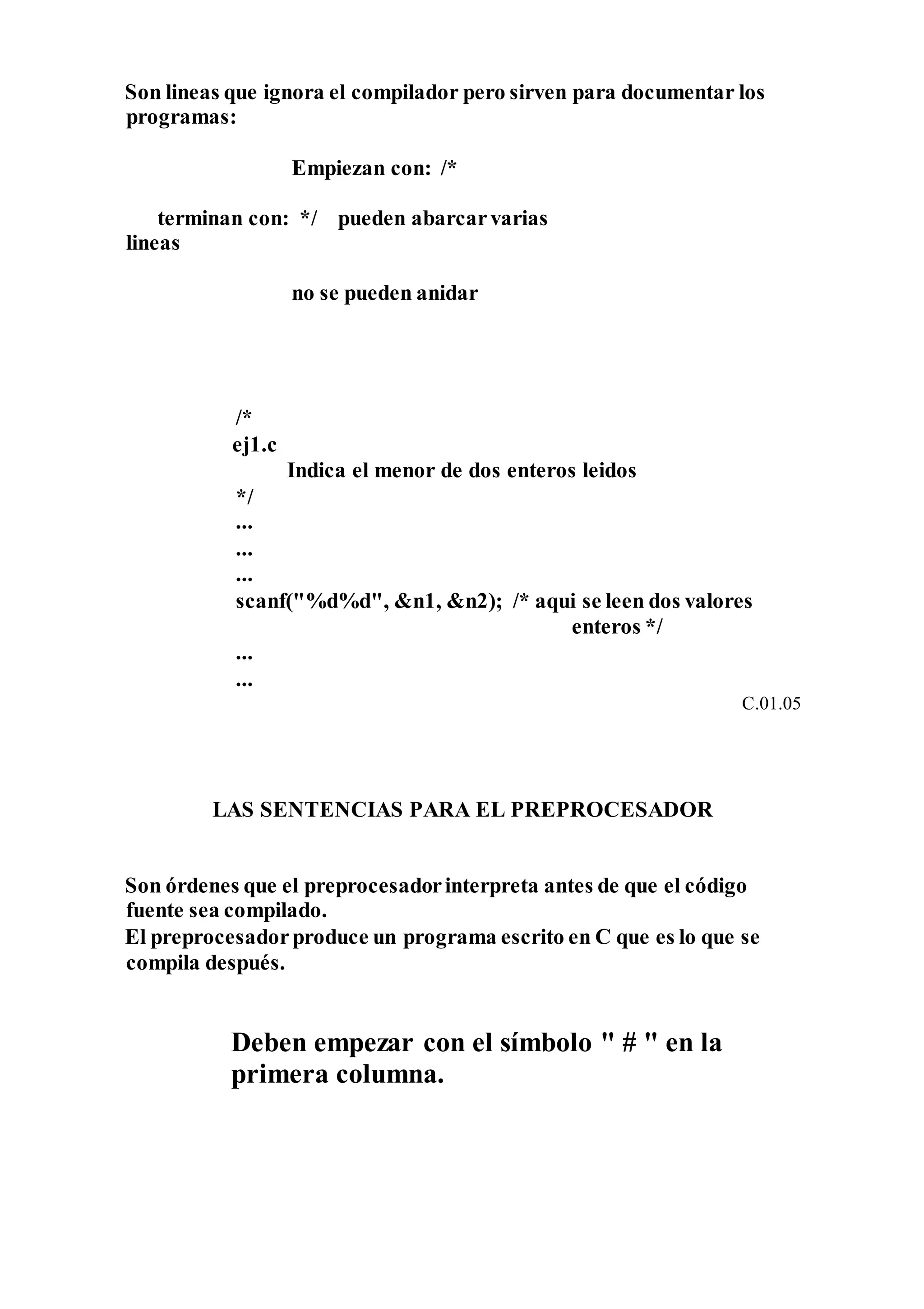 Son lineas que ignora el compilador pero sirven para documentar los
programas:
Empiezan con: /*
terminan con: */ pueden abarcarvarias
lineas
no se pueden anidar
/*
ej1.c
Indica el menor de dos enteros leidos
*/
...
...
...
scanf("%d%d", &n1, &n2); /* aqui se leen dos valores
enteros */
...
...
C.01.05
LAS SENTENCIAS PARA EL PREPROCESADOR
Son órdenes que el preprocesadorinterpreta antes de que el código
fuente sea compilado.
El preprocesadorproduce un programa escrito en C que es lo que se
compila después.
Deben empezar con el símbolo " # " en la
primera columna.
 