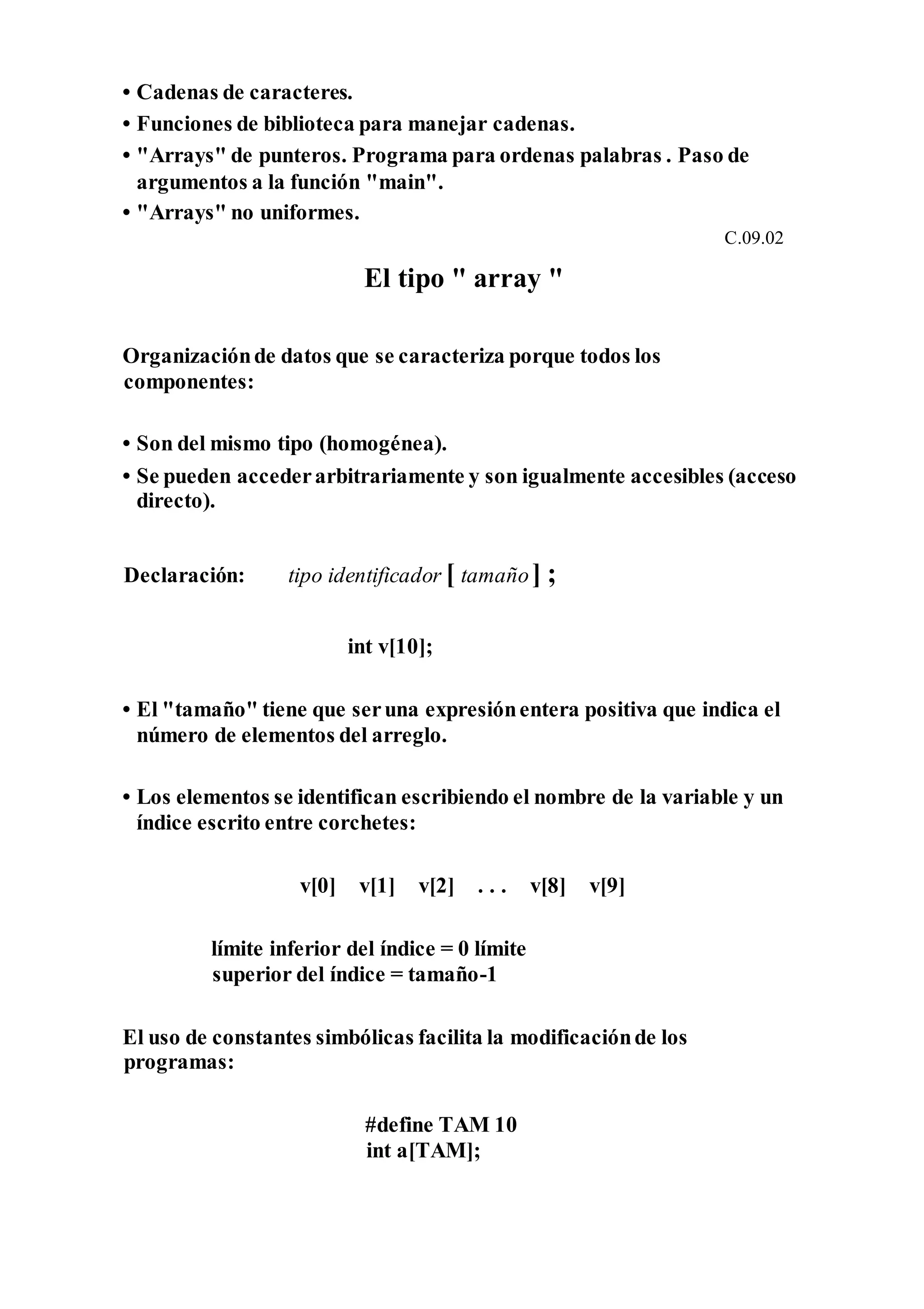 • Cadenas de caracteres.
• Funciones de biblioteca para manejar cadenas.
• "Arrays" de punteros. Programa para ordenas palabras . Paso de
argumentos a la función "main".
• "Arrays" no uniformes.
C.09.02
El tipo " array "
Organizaciónde datos que se caracteriza porque todos los
componentes:
• Son del mismo tipo (homogénea).
• Se pueden accederarbitrariamente y son igualmente accesibles (acceso
directo).
Declaración: tipo identificador [ tamaño] ;
int v[10];
• El "tamaño" tiene que seruna expresiónentera positiva que indica el
número de elementos del arreglo.
• Los elementos se identifican escribiendo el nombre de la variable y un
índice escrito entre corchetes:
v[0] v[1] v[2] . . . v[8] v[9]
límite inferior del índice = 0 límite
superior del índice = tamaño-1
El uso de constantes simbólicas facilita la modificaciónde los
programas:
#define TAM 10
int a[TAM];
 