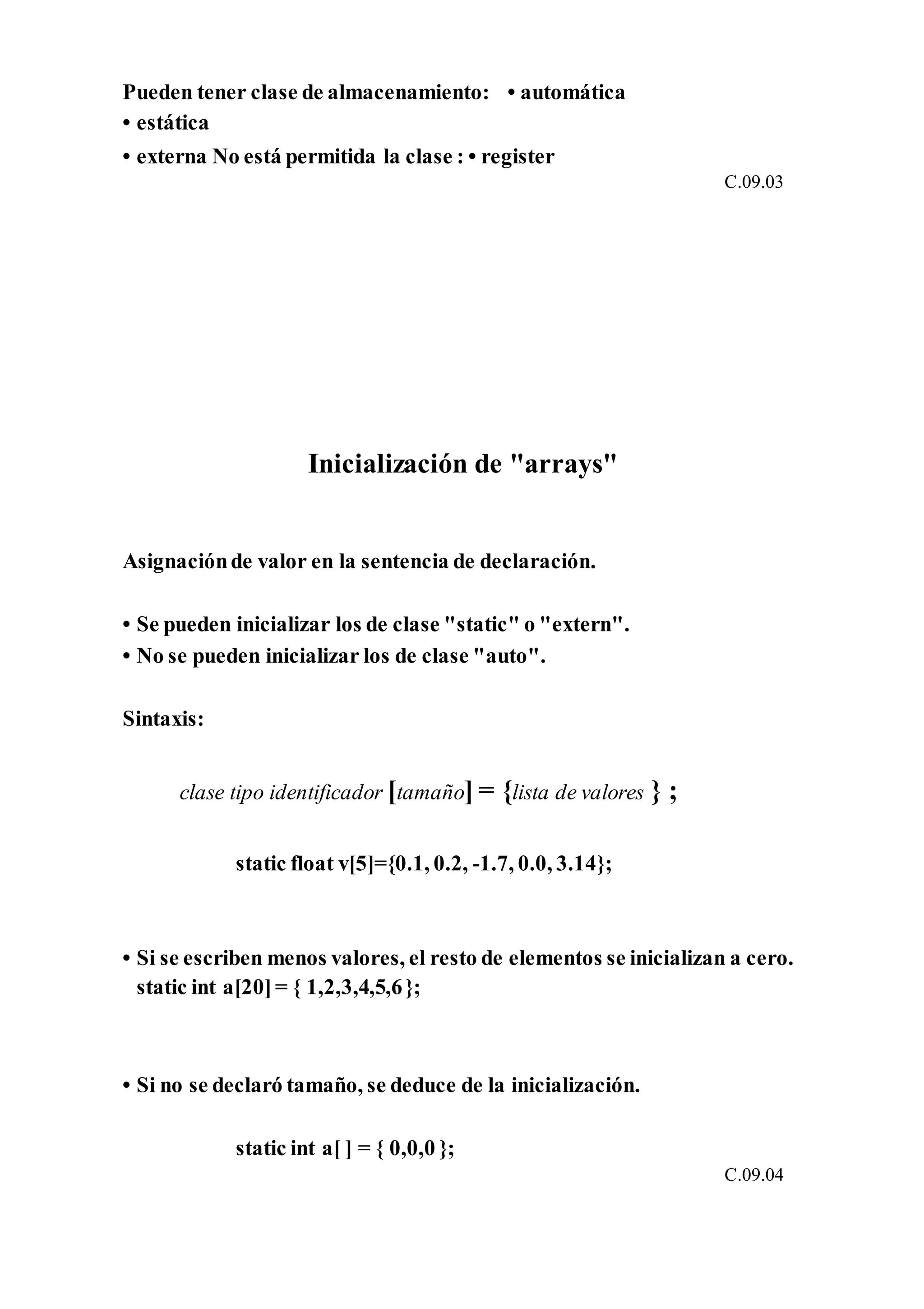 Pueden tener clase de almacenamiento: • automática
• estática
• externa No está permitida la clase : • register
C.09.03
Inicialización de "arrays"
Asignaciónde valor en la sentencia de declaración.
• Se pueden inicializar los de clase "static" o "extern".
• No se pueden inicializar los de clase "auto".
Sintaxis:
clase tipo identificador [tamaño] = {lista de valores } ;
static float v[5]={0.1, 0.2, -1.7, 0.0, 3.14};
• Si se escriben menos valores, el resto de elementos se inicializan a cero.
static int a[20]= { 1,2,3,4,5,6};
• Si no se declaró tamaño, se deduce de la inicialización.
static int a[ ] = { 0,0,0 };
C.09.04
 