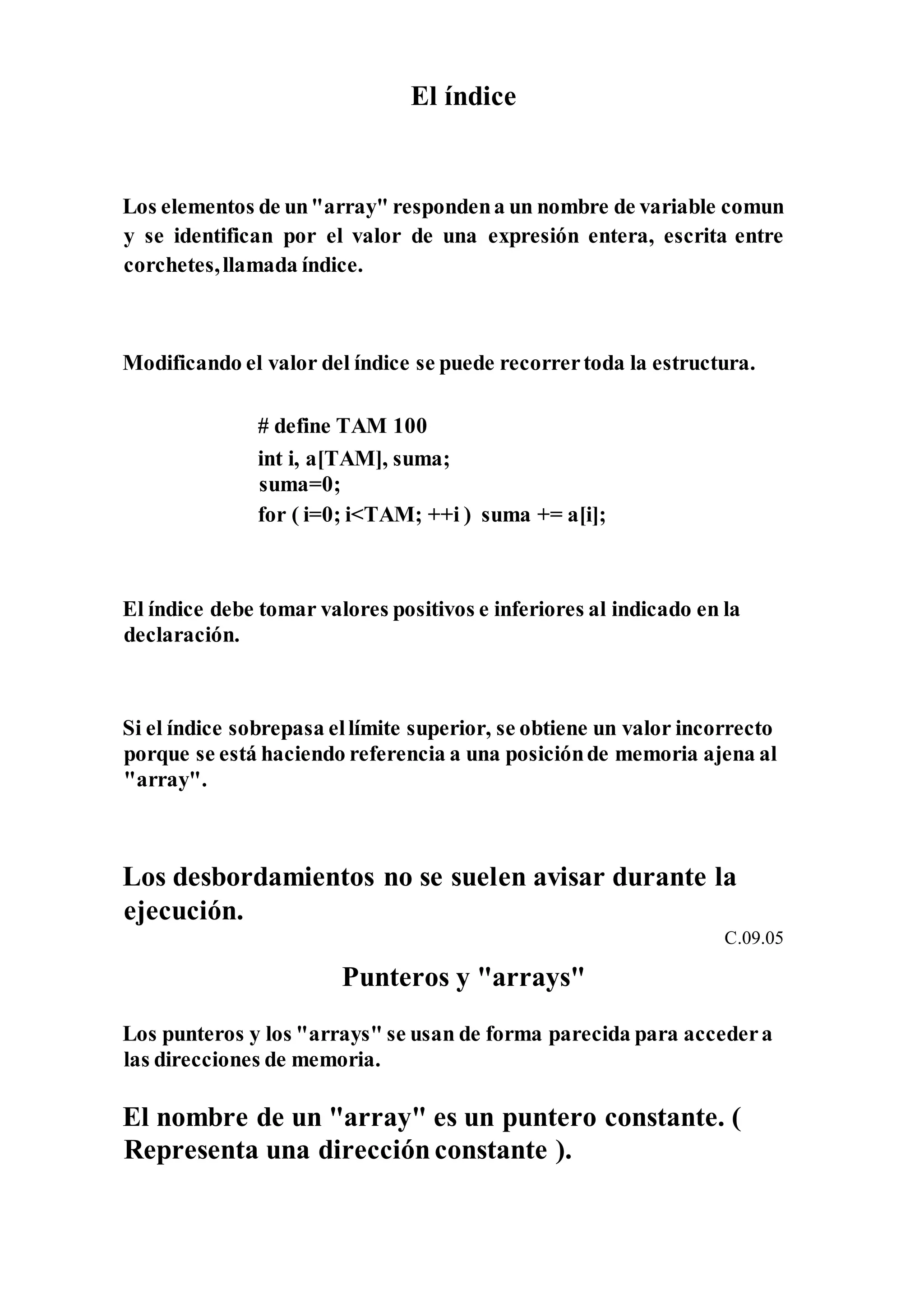 El índice
Los elementos de un"array" respondena un nombre de variable comun
y se identifican por el valor de una expresión entera, escrita entre
corchetes,llamada índice.
Modificando el valor del índice se puede recorrertoda la estructura.
# define TAM 100
int i, a[TAM], suma;
suma=0;
for ( i=0; i<TAM; ++i ) suma += a[i];
El índice debe tomar valores positivos e inferiores al indicado en la
declaración.
Si el índice sobrepasa ellímite superior, se obtiene un valor incorrecto
porque se está haciendo referencia a una posiciónde memoria ajena al
"array".
Los desbordamientos no se suelen avisar durante la
ejecución.
C.09.05
Punteros y "arrays"
Los punteros y los "arrays" se usan de forma parecida para accedera
las direcciones de memoria.
El nombre de un "array" es un puntero constante. (
Representa una direcciónconstante ).
 