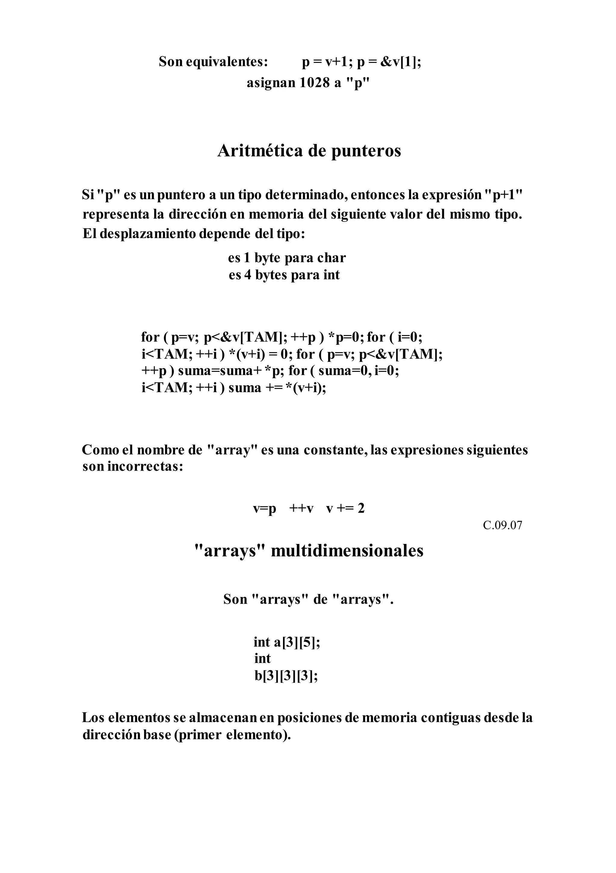 Son equivalentes: p = v+1; p = &v[1];
asignan 1028 a "p"
Aritmética de punteros
Si"p" es unpuntero a un tipo determinado, entonces la expresión"p+1"
representa la dirección en memoria del siguiente valor del mismo tipo.
El desplazamiento depende del tipo:
es 1 byte para char
es 4 bytes para int
for ( p=v; p<&v[TAM]; ++p ) *p=0;for ( i=0;
i<TAM; ++i ) *(v+i) = 0; for ( p=v; p<&v[TAM];
++p ) suma=suma+ *p; for ( suma=0, i=0;
i<TAM; ++i ) suma += *(v+i);
Como el nombre de "array" es una constante, las expresiones siguientes
son incorrectas:
v=p ++v v += 2
C.09.07
"arrays" multidimensionales
Son "arrays" de "arrays".
int a[3][5];
int
b[3][3][3];
Los elementos se almacenanen posiciones de memoria contiguas desde la
direcciónbase (primer elemento).
 
