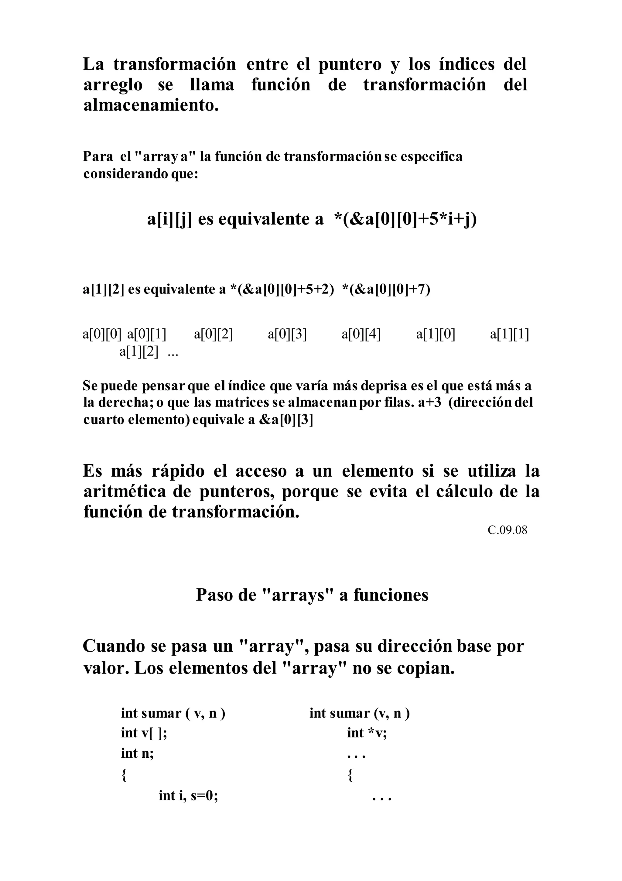 La transformación entre el puntero y los índices del
arreglo se llama función de transformación del
almacenamiento.
Para el "arraya" la función de transformaciónse especifica
considerando que:
a[i][j] es equivalente a *(&a[0][0]+5*i+j)
a[1][2] es equivalente a *(&a[0][0]+5+2) *(&a[0][0]+7)
a[0][0] a[0][1] a[0][2] a[0][3] a[0][4] a[1][0] a[1][1]
a[1][2] ...
Se puede pensarque el índice que varía más deprisa es el que está más a
la derecha;o que las matrices se almacenanpor filas. a+3 (direccióndel
cuarto elemento)equivale a &a[0][3]
Es más rápido el acceso a un elemento si se utiliza la
aritmética de punteros, porque se evita el cálculo de la
función de transformación.
C.09.08
Paso de "arrays" a funciones
Cuando se pasa un "array", pasa su dirección base por
valor. Los elementos del "array" no se copian.
int sumar ( v, n ) int sumar (v, n )
int v[ ]; int *v;
int n; . . .
{ {
int i, s=0; . . .
 