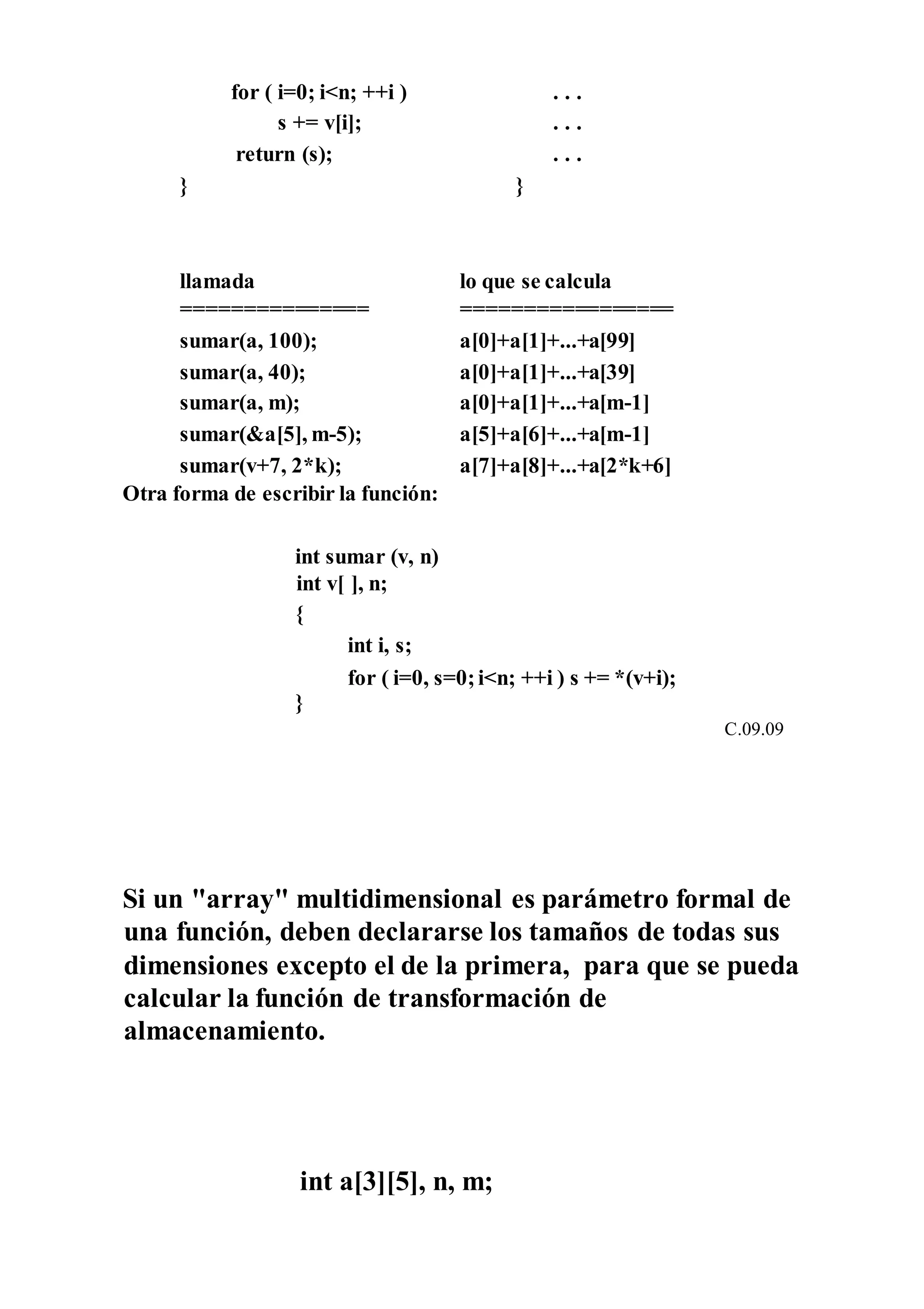 for ( i=0; i<n; ++i ) . . .
s += v[i]; . . .
return (s); . . .
} }
llamada lo que se calcula
=============== =================
sumar(a, 100); a[0]+a[1]+...+a[99]
sumar(a, 40); a[0]+a[1]+...+a[39]
sumar(a, m); a[0]+a[1]+...+a[m-1]
sumar(&a[5], m-5); a[5]+a[6]+...+a[m-1]
sumar(v+7, 2*k); a[7]+a[8]+...+a[2*k+6]
Otra forma de escribir la función:
int sumar (v, n)
int v[ ], n;
{
int i, s;
for ( i=0, s=0;i<n; ++i ) s += *(v+i);
}
C.09.09
Si un "array" multidimensional es parámetro formal de
una función, deben declararse los tamaños de todas sus
dimensiones excepto el de la primera, para que se pueda
calcular la función de transformación de
almacenamiento.
int a[3][5], n, m;
 