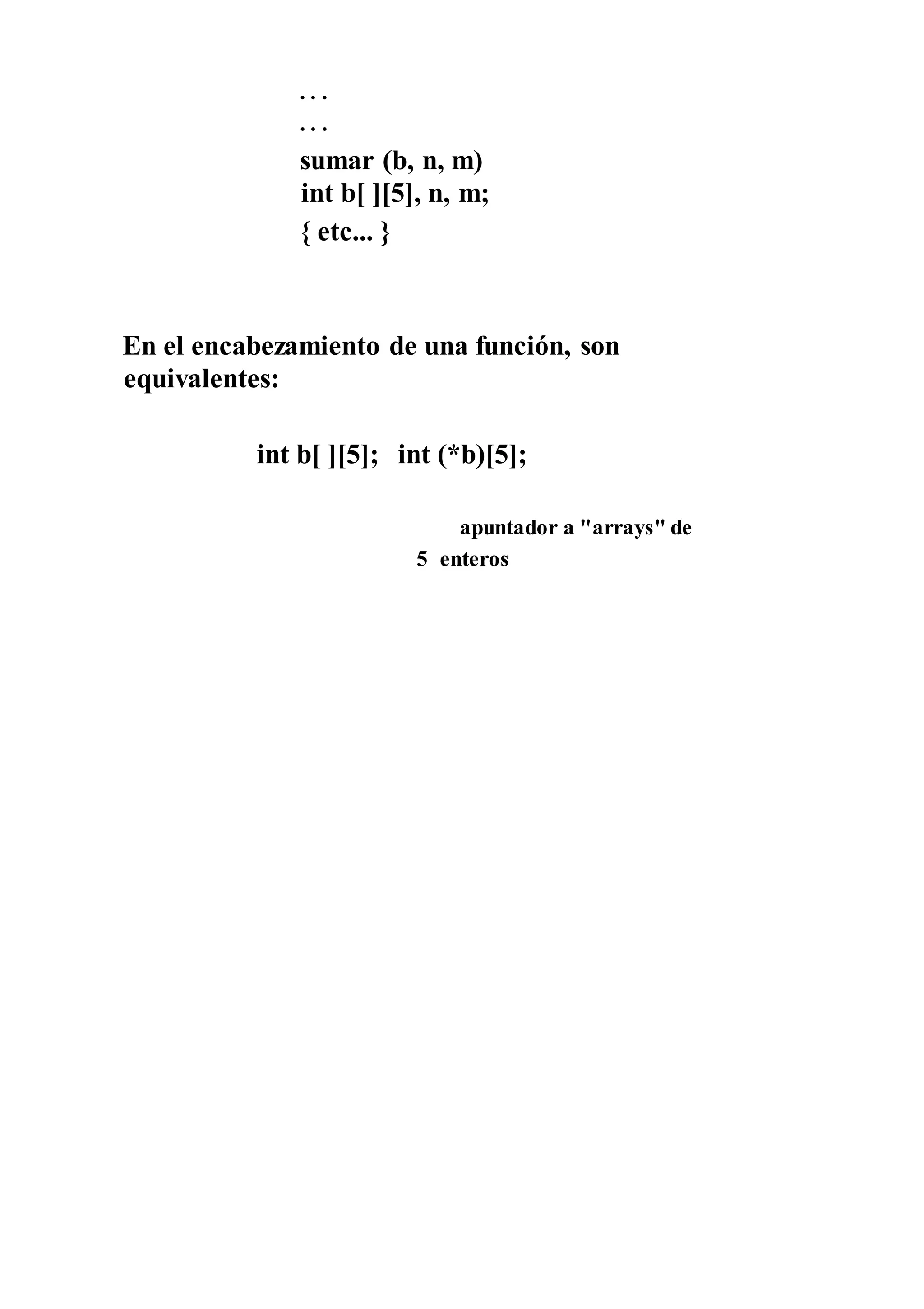 . . .
. . .
sumar (b, n, m)
int b[ ][5], n, m;
{ etc... }
En el encabezamiento de una función, son
equivalentes:
int b[ ][5]; int (*b)[5];
apuntador a "arrays" de
5 enteros
 