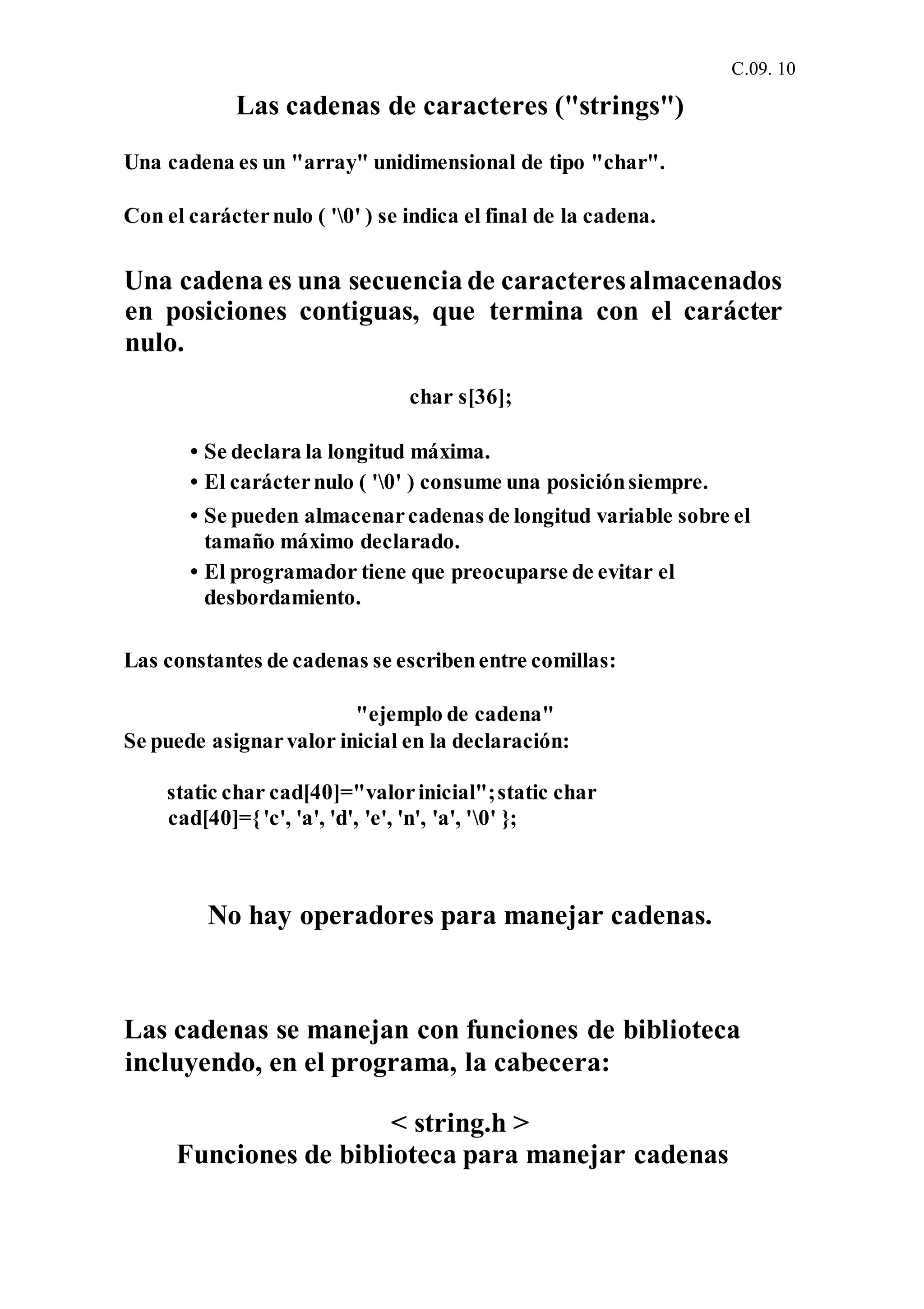 C.09. 10
Las cadenas de caracteres ("strings")
Una cadena es un "array" unidimensional de tipo "char".
Con el carácternulo ( '0' ) se indica el final de la cadena.
Una cadena es una secuencia de caracteresalmacenados
en posiciones contiguas, que termina con el carácter
nulo.
char s[36];
• Se declara la longitud máxima.
• El carácternulo ( '0' ) consume una posiciónsiempre.
• Se pueden almacenarcadenas de longitud variable sobre el
tamaño máximo declarado.
• El programador tiene que preocuparse de evitar el
desbordamiento.
Las constantes de cadenas se escribenentre comillas:
"ejemplo de cadena"
Se puede asignarvalor inicial en la declaración:
static char cad[40]="valorinicial";static char
cad[40]={'c', 'a', 'd', 'e', 'n', 'a', '0' };
No hay operadores para manejar cadenas.
Las cadenas se manejan con funciones de biblioteca
incluyendo, en el programa, la cabecera:
< string.h >
Funciones de biblioteca para manejar cadenas
 