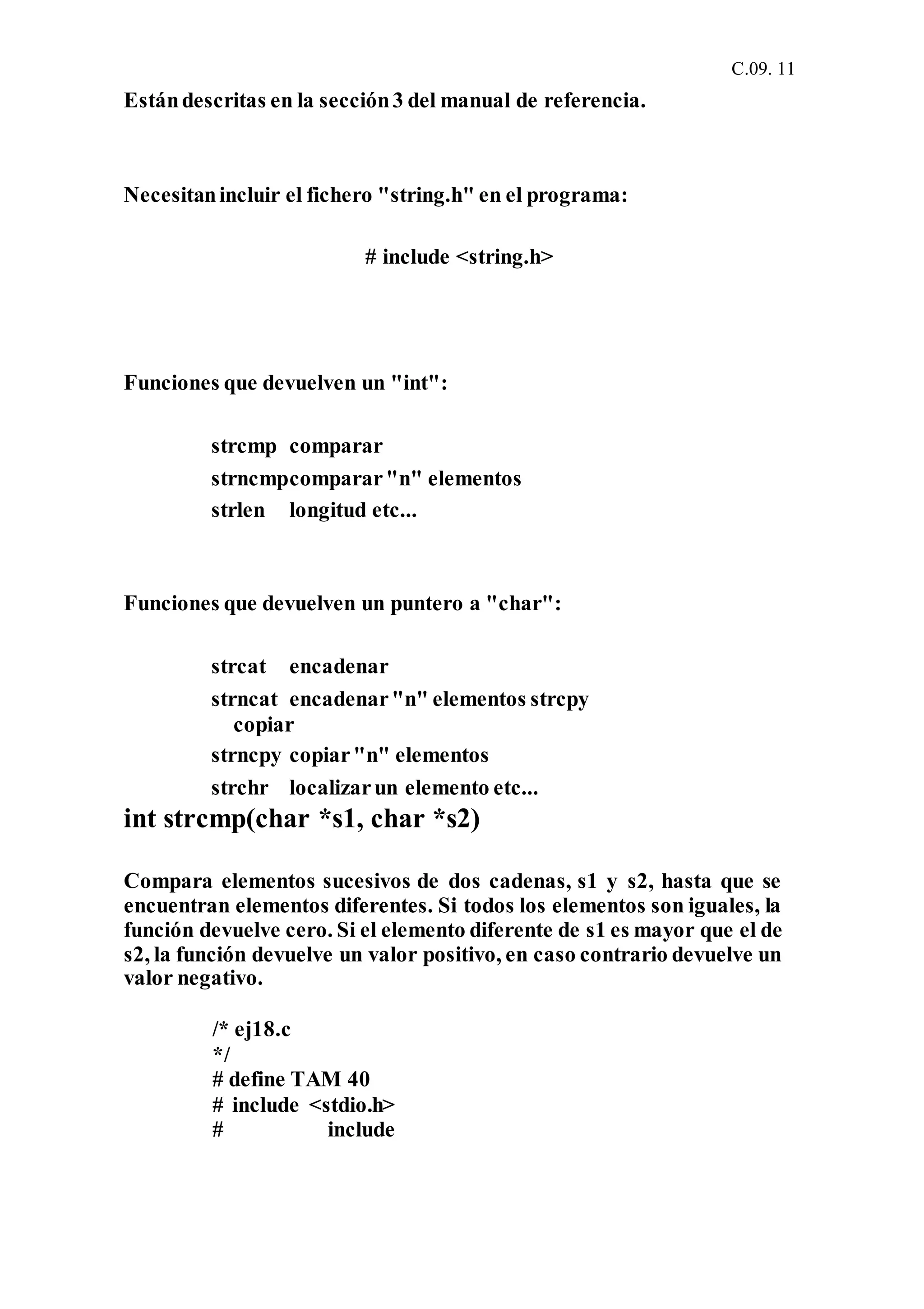 C.09. 11
Estándescritas en la sección3 del manual de referencia.
Necesitanincluir el fichero "string.h" en el programa:
# include <string.h>
Funciones que devuelven un "int":
strcmp comparar
strncmpcomparar"n" elementos
strlen longitud etc...
Funciones que devuelven un puntero a "char":
strcat encadenar
strncat encadenar"n" elementos strcpy
copiar
strncpy copiar"n" elementos
strchr localizarun elemento etc...
int strcmp(char *s1, char *s2)
Compara elementos sucesivos de dos cadenas, s1 y s2, hasta que se
encuentran elementos diferentes. Si todos los elementos son iguales, la
función devuelve cero. Si el elemento diferente de s1 es mayor que el de
s2, la función devuelve un valor positivo, en caso contrario devuelve un
valor negativo.
/* ej18.c
*/
# define TAM 40
# include <stdio.h>
# include
 