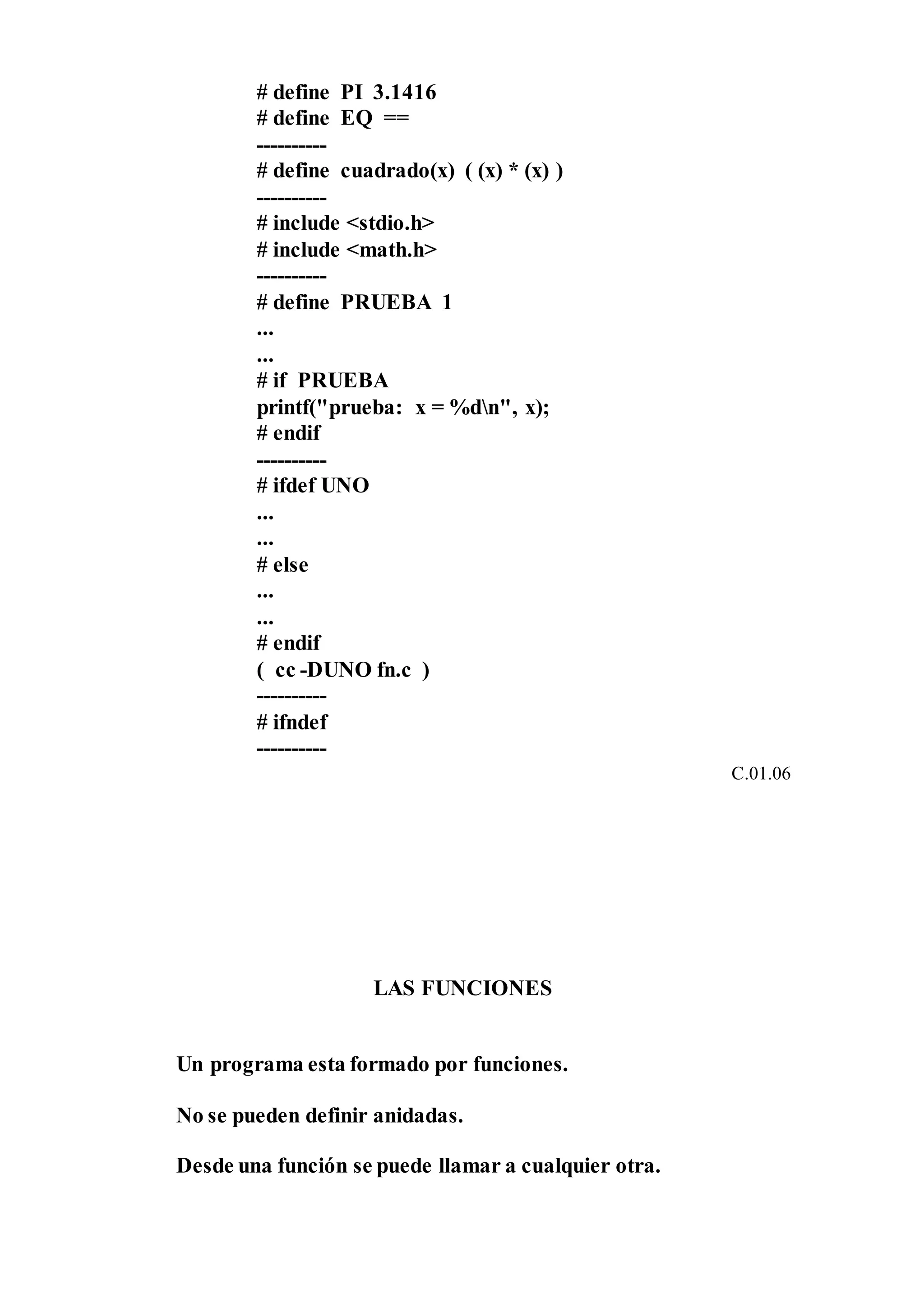 # define PI 3.1416
# define EQ ==
----------
# define cuadrado(x) ( (x) * (x) )
----------
# include <stdio.h>
# include <math.h>
----------
# define PRUEBA 1
...
...
# if PRUEBA
printf("prueba: x = %dn", x);
# endif
----------
# ifdef UNO
...
...
# else
...
...
# endif
( cc -DUNO fn.c )
----------
# ifndef
----------
C.01.06
LAS FUNCIONES
Un programa esta formado por funciones.
No se pueden definir anidadas.
Desde una función se puede llamar a cualquier otra.
 