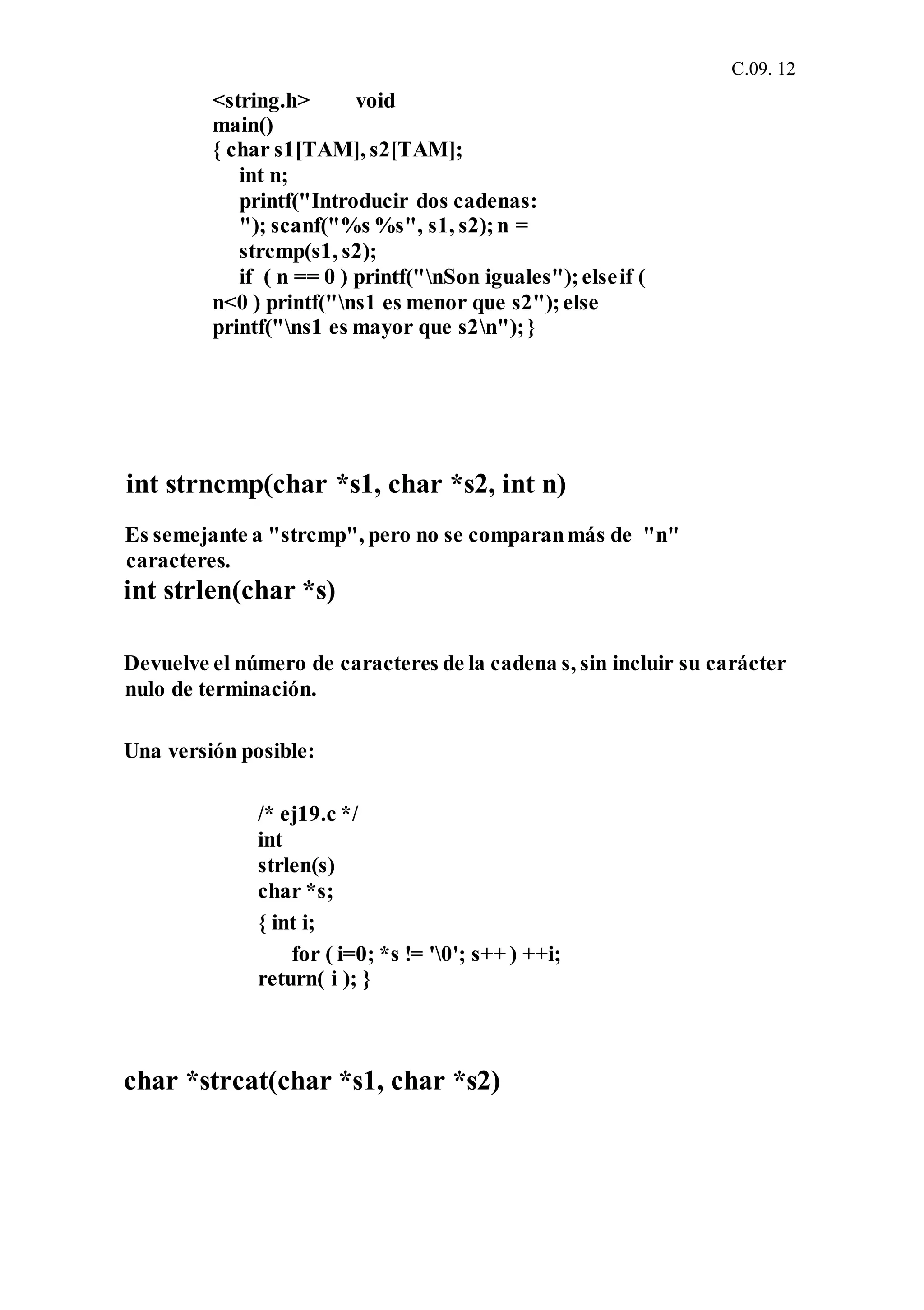 C.09. 12
<string.h> void
main()
{ char s1[TAM], s2[TAM];
int n;
printf("Introducir dos cadenas:
"); scanf("%s %s", s1, s2);n =
strcmp(s1, s2);
if ( n == 0 ) printf("nSon iguales");elseif (
n<0 ) printf("ns1 es menor que s2");else
printf("ns1 es mayor que s2n");}
int strncmp(char *s1, char *s2, int n)
Es semejante a "strcmp", pero no se comparanmás de "n"
caracteres.
int strlen(char *s)
Devuelve el número de caracteres de la cadena s, sin incluir su carácter
nulo de terminación.
Una versión posible:
/* ej19.c */
int
strlen(s)
char *s;
{ int i;
for ( i=0; *s != '0'; s++ ) ++i;
return( i ); }
char *strcat(char *s1, char *s2)
 