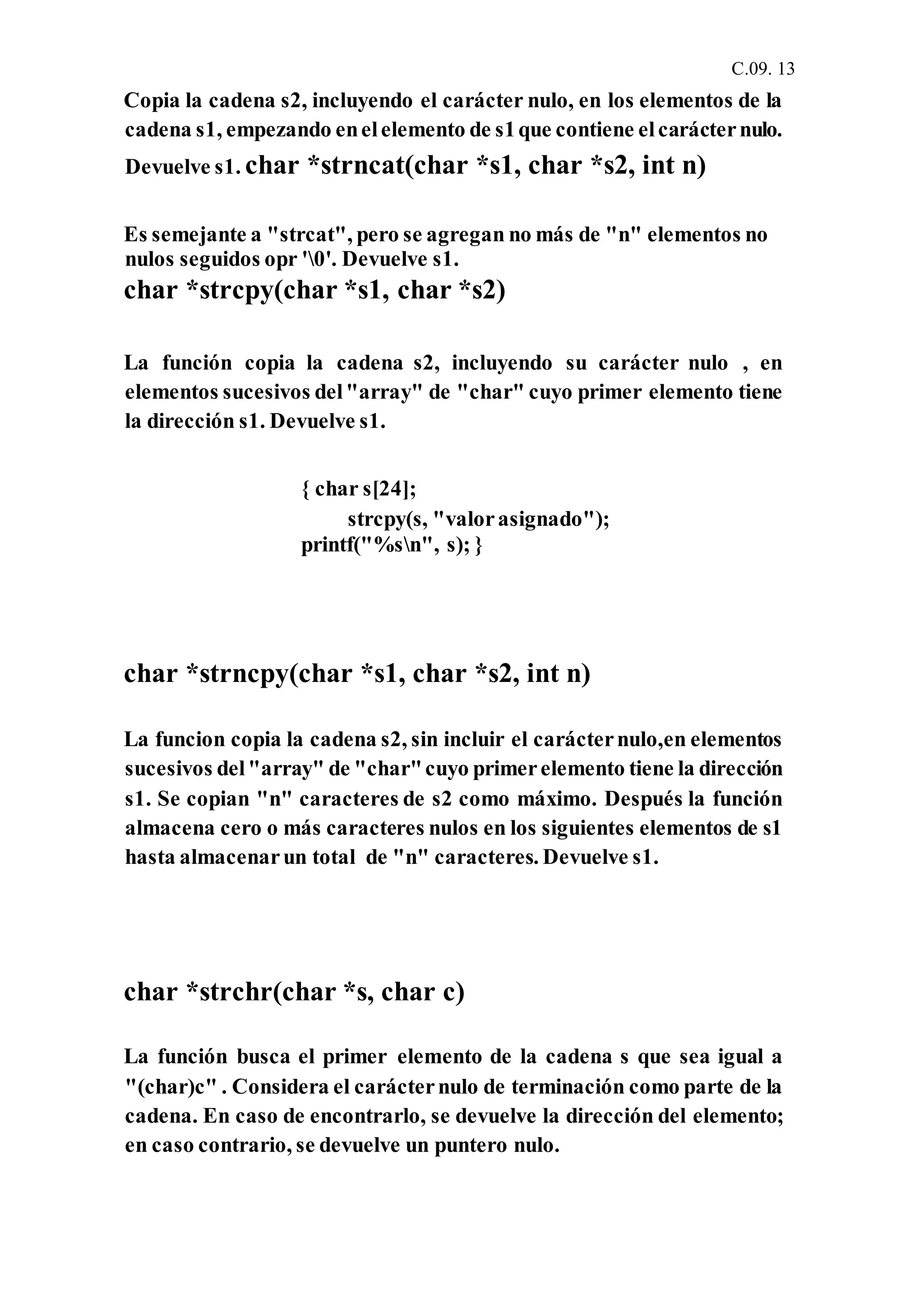 C.09. 13
Copia la cadena s2, incluyendo el carácter nulo, en los elementos de la
cadena s1, empezando enelelemento de s1que contiene elcarácternulo.
Devuelve s1. char *strncat(char *s1, char *s2, int n)
Es semejante a "strcat", pero se agregan no más de "n" elementos no
nulos seguidos opr '0'. Devuelve s1.
char *strcpy(char *s1, char *s2)
La función copia la cadena s2, incluyendo su carácter nulo , en
elementos sucesivos del"array" de "char" cuyo primer elemento tiene
la dirección s1. Devuelve s1.
{ char s[24];
strcpy(s, "valorasignado");
printf("%sn", s); }
char *strncpy(char *s1, char *s2, int n)
La funcion copia la cadena s2, sin incluir el carácternulo,en elementos
sucesivos del"array" de "char"cuyo primerelemento tiene la dirección
s1. Se copian "n" caracteres de s2 como máximo. Después la función
almacena cero o más caracteres nulos en los siguientes elementos de s1
hasta almacenarun total de "n" caracteres. Devuelve s1.
char *strchr(char *s, char c)
La función busca el primer elemento de la cadena s que sea igual a
"(char)c" . Considera el carácternulo de terminación como parte de la
cadena. En caso de encontrarlo, se devuelve la dirección del elemento;
en caso contrario, se devuelve un puntero nulo.
 