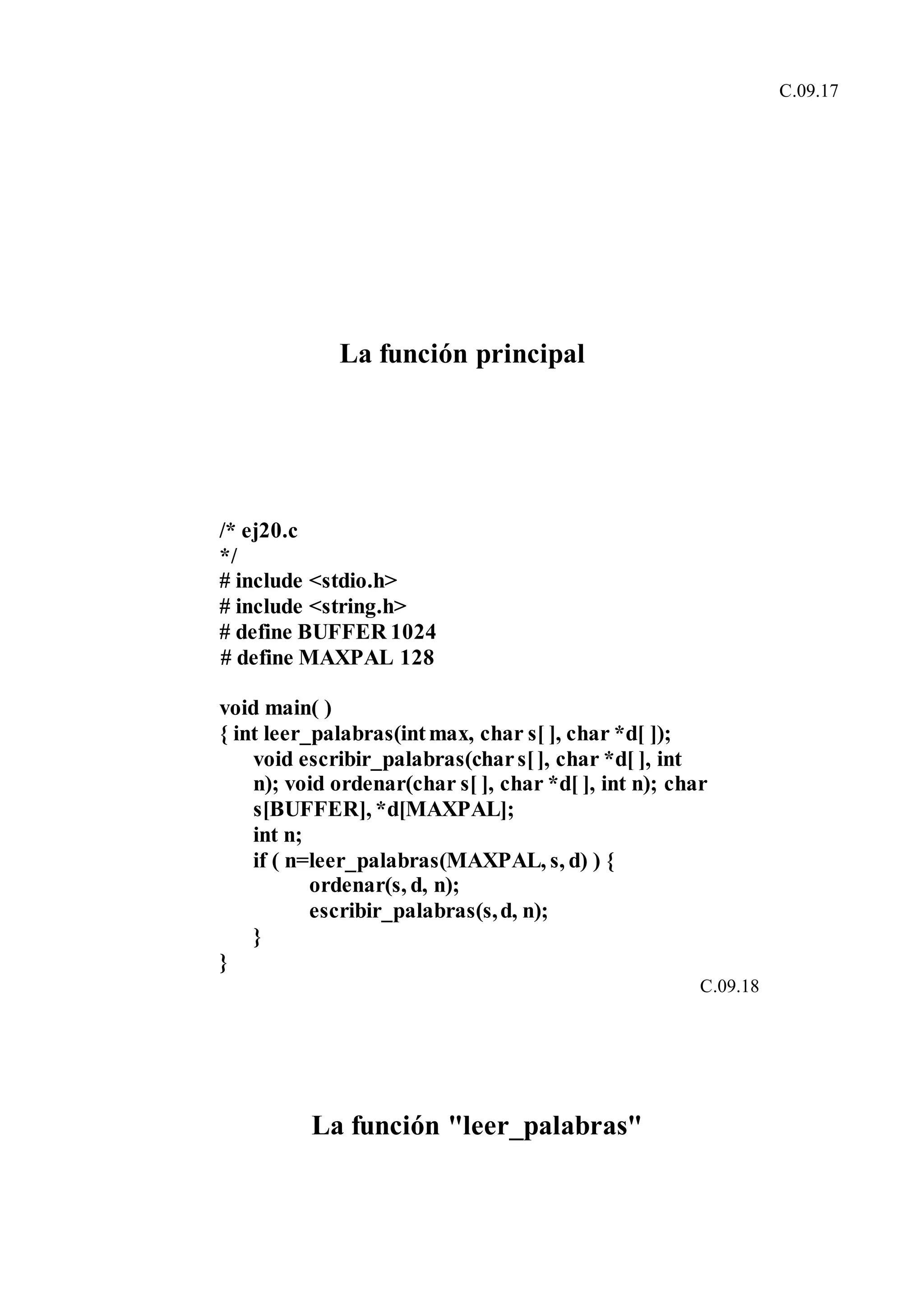 C.09.17
La función principal
/* ej20.c
*/
# include <stdio.h>
# include <string.h>
# define BUFFER 1024
# define MAXPAL 128
void main( )
{ int leer_palabras(intmax, char s[ ], char *d[ ]);
void escribir_palabras(chars[], char *d[ ], int
n); void ordenar(char s[ ], char *d[ ], int n); char
s[BUFFER], *d[MAXPAL];
int n;
if ( n=leer_palabras(MAXPAL, s, d) ) {
ordenar(s, d, n);
escribir_palabras(s,d, n);
}
}
C.09.18
La función "leer_palabras"
 