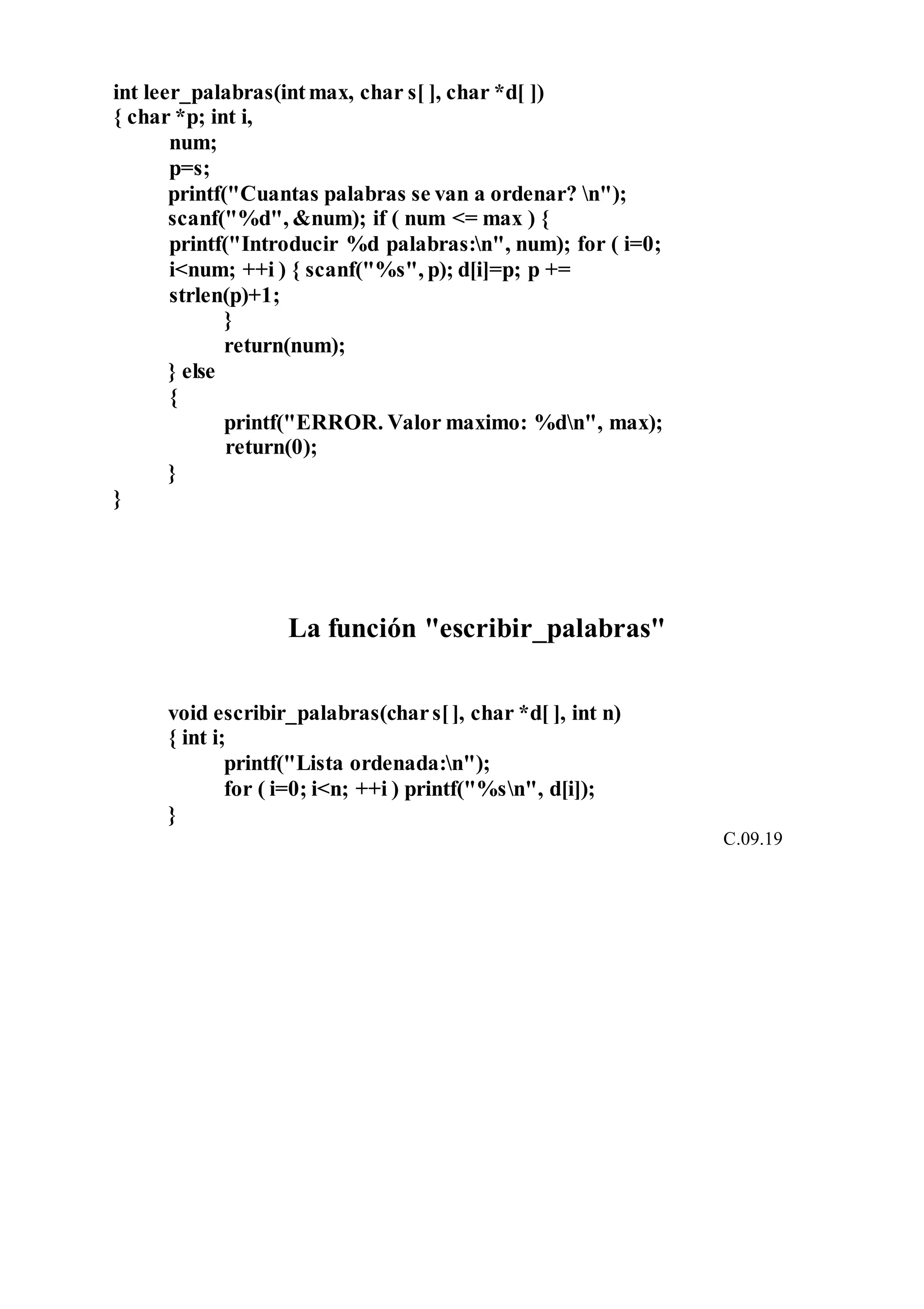 int leer_palabras(intmax, char s[ ], char *d[ ])
{ char *p; int i,
num;
p=s;
printf("Cuantas palabras se van a ordenar? n");
scanf("%d", &num); if ( num <= max ) {
printf("Introducir %d palabras:n", num); for ( i=0;
i<num; ++i ) { scanf("%s", p); d[i]=p; p +=
strlen(p)+1;
}
return(num);
} else
{
printf("ERROR. Valor maximo: %dn", max);
return(0);
}
}
La función "escribir_palabras"
void escribir_palabras(chars[], char *d[ ], int n)
{ int i;
printf("Lista ordenada:n");
for ( i=0; i<n; ++i ) printf("%sn", d[i]);
}
C.09.19
 