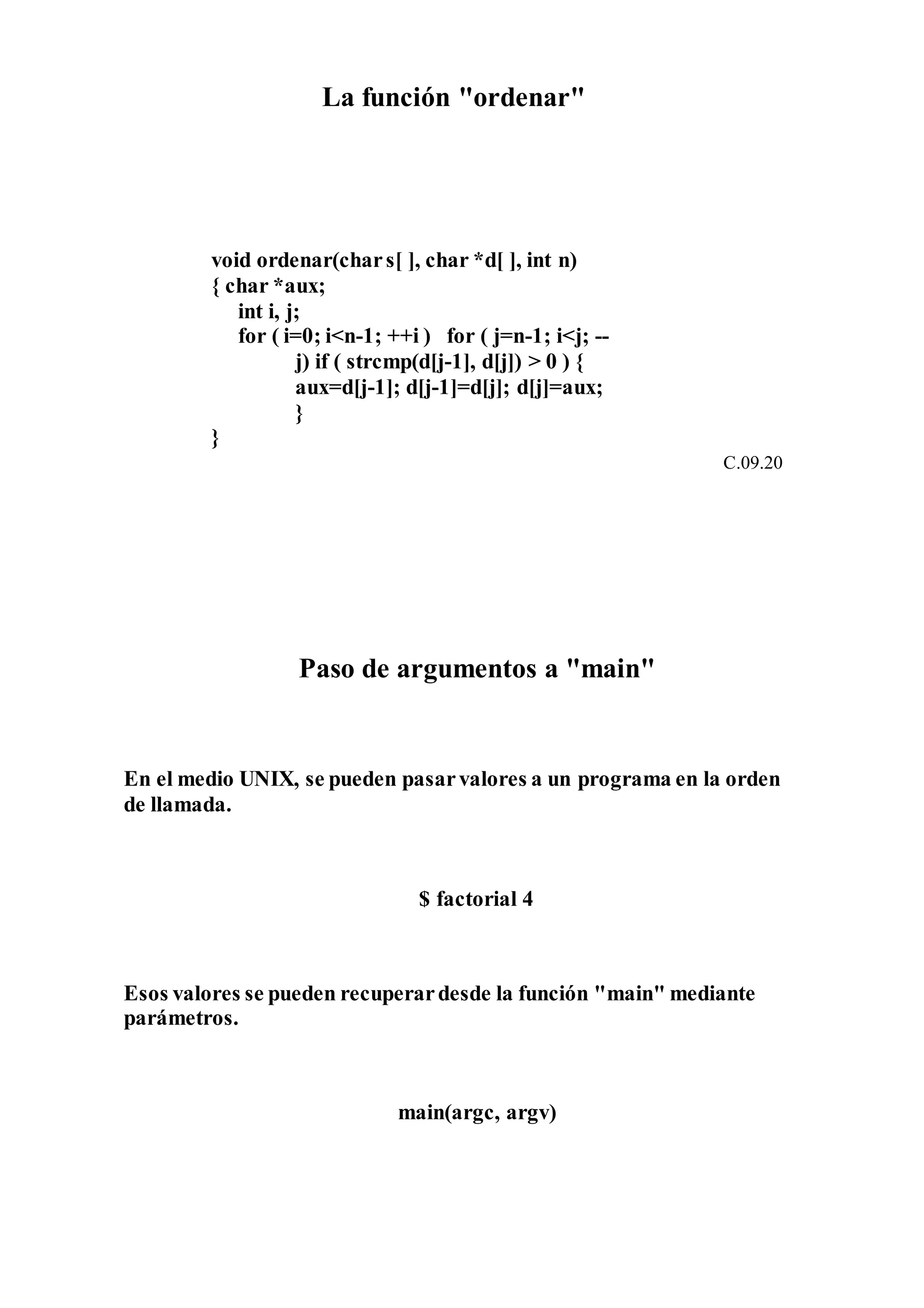 La función "ordenar"
void ordenar(chars[ ], char *d[ ], int n)
{ char *aux;
int i, j;
for ( i=0; i<n-1; ++i ) for ( j=n-1; i<j; --
j) if ( strcmp(d[j-1], d[j]) > 0 ) {
aux=d[j-1]; d[j-1]=d[j]; d[j]=aux;
}
}
C.09.20
Paso de argumentos a "main"
En el medio UNIX, se pueden pasarvalores a un programa en la orden
de llamada.
$ factorial 4
Esos valores se pueden recuperardesde la función "main" mediante
parámetros.
main(argc, argv)
 